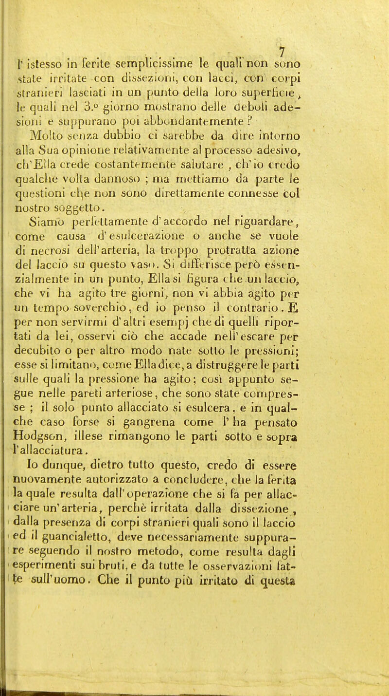 r istesso in ferlte sempllcisslme le quail non sono .state irritate con dissezioni, con lacci, con corpi stranieri lasciati in un puuto della loro superficie^ le quali nel 3. giorno mostrano delle clebuii ade- sioni e suppurano poi abbondanternenle ? Molto senza dubbio ci sarcbbe da dire intorno alia Sua opinione relativamente al processo adesivo, ch'Ella crede costanternente salutare , cb'io credo qualche volla dannoso ; ma mettiamo da parte ie questioni cl^e non sono direttamenle connesse col nostro soggetto. Siamo perl'ettamente d'accordo ne! riguardare, come causa d'esulcerazione o anche se vuole di necrosi dell'arteria, la troppo protratta azione del laccio su questo vaso. Si difftrisce per6 essen- zialmente in un punto, Ella si figura cbe un laccio, che vi ha agito Ire glurni, non vi abbia agito per un tempo soverchio, ed io penso il conlrario. E per non servirmi d'altrl esempj chedi quelli ripor- tati da lei, osservi cib che accade nell'escare per decubito o per altro modo nate sotto le pressioru*; esse si limitano, come Ella dice, a distruggere le parti sulle quali la pressione ha agito; cos\ appunto se- gue nelle pareti arteriose, che sono state conipres- se ; 11 solo punlo allacciato si esulcera, e in qual- che caso forse si gangrena come 1' ha pensato Hodgson, illese rimangono le parti sotto e sopra I'allacciatura. Io dunque, dietro tutto questo, credo di essere nuovamente autorizzato a concludere, che la ferita la quale resulta dall'operazione che si fa per allac- ciare un'arteria, perche irritata dalla dissezione , dalla presenza dl corpi stranieri quali sono il laccio ed il guancialetto, deve necessariamente suppura- re seguendo il nosfro metodo, come resulta dagli esperimenti sui bruti.e da tutte le osservazioni lat- suiruomo. Che il punto piCi irritato di questa