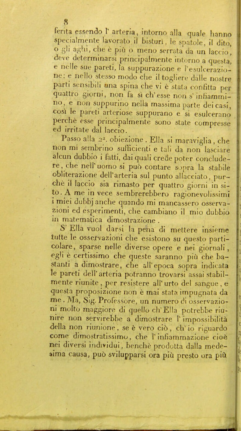 ferita essendo Y arteria, intorno alia quale hanno specialmente lavorato il bisturi, le spatole, ii dito, 0 gli a^hi, che e piu o meno serrata da un laccio', deve determinarsi principalmente intorno a que^la! e nelle sue pareti, la suppurazlone e i'esulcerazio- ne; e nello stesso modo che il togliere dalle nostre parti sensibili ana spina che vi t slaVa confitta per quattro giorni, non fa si ch'esse non s' inhammi- no, e non suppurino nella massima parte deicasi, cosi le pareti arteriose suppurano e si esulcerano perche esse principalmente sono state compresse ed irritate dal laccio. Passo aila 2^. obiezione . Ella si rnaraviglia, che non mi sembrino sufficient! e tali da non lasciare alcun dubbio i fatti, dai quali crede poter conclude- re, che nelTuomo si puo contare sopra la stabile obliterazione deirarteria sul punto allacciato, pur- che il laccio sia rimasto per quattro giorni in si- te. A me in vece sembrerebbero ragionevolissimi 1 miei dubbj anche quando mi mancassero osserva- zioni ed esperimenti, che cambiano il mio dubbio in matematica dimostrazione . S' Ella vuo! darsi la pena di mettere insieme tufte le osservazloni che esistono su questo parti- colare, sparse nelle diverse opere e nei giornali, egVi e certissimo che queste saranno pin che ba- stanti a dimostrare, che all'epoca sopra indicata le pareti dell'arteria potranno trovarsi assai stabil- mente riunite , per resistere all' urto del sangue , e questa proposizione non e mai stata impugnata da me. Ma, Si^. Professore, un numero di osservazio- nl molto maggiore di quello ch'Ella potrebbe riu- nire non servirebbe a dimostrare T impossibilita della non riunione, se 6 vero ci6 , ch' io rignardo come dimostratissimo, che 1'infiammazlone cio6 nei diversi Individui, bencht; prodotta dalla rnede- *ima causa, pu6 svilupparsi era piu presto t)ra p'lii