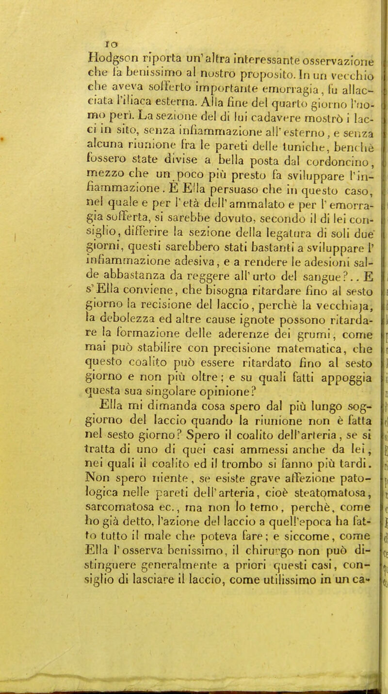 Hodgson riporta un'altra Interessanteosservazione ehe la betiissimo al nustro proposito. In un vecxhlo che aveva sol-ferto importanle emonagia, lu allac- ciata riliaca esterna. Alia fine del quarto gioi no Yuo- mo peri. La sezione del di lui cadavere mostr6 i lac- ci in sito, scnza infiammazlone all'esterno, e senza alcuna riunione fra le pareti delle tuniciie, benc he fussero state divise a bella posta dal cordoncino, mezzo che un poco piu presto fa sviiuppare h'n- fiarnmazione. E E!Ia persuaso che In questo caso, nel quale e per Tet^ deirammalato e per remorra- gia sulTerta, si sarebbe dovuto, secondo il di lei con- siglio, differire la sezione della legalura di soli due giorni, questi sarebbero stati baslanti a sviiuppare I' infiamrnazione adesiva, e a rendere le adesioni sal- de abbastanza da reggere alTurto del sangue?.. E s'Ella conviene, che bisogna ritardare fino al sesto giorno ia recisione del laccio, perche la vecchiaja, la debolezza ed altre cause ignote possono ritarda- re la fbrmazione delle aderenze dei grumi, come mai pu5 stabilire con precisione matematica, che questo coalite pu5 essere ritardato fino al sesto giorno e non piu oltre; e su quali fatti appoggia questa sua singolare opinione? Ella mi dimanda cosa spero dal piu lungo sog- giorno del laccio quando ia riunione non e fatta nel sesto giorno? Spero ii coalito dell'arleria, se si tratta di uno di quei casi ammessi anche da lei, nei quali il coalito ed il trombo si f'anno piu tardi. Non spero riiente, se esiste grave affezione pato- logica nelle pareti dell'arteria, cio^ steatomatosa, sarcomatosa ec, ma non lo temo, perche, come ho gia detto, Tazione del laccio a quell'epoca ha fat- to tutto il male che poteva fare; e siccome, come Ella Tosserva benissimo, il chiruvgo non pu6 di- stinguere generalmente a priori questi casi, con- siglio di lasciare il laccio, come utiiissimo in un ca-