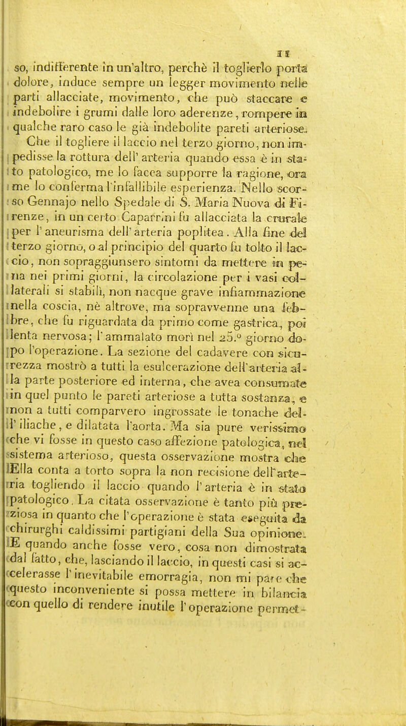 so, indittfirente in un'altro, perche 11 toglkrlo porta < dolore, induce sempre un legger movimento ntlle parti allacciate, movimento, che pu6 staccare c 1 indebolire 1 grumi dalle loro aderenze, rompere ija . qualche raro caso ie gia indeboiite pareti arteriose, Che il togliere il laccio nel terzo giorno,nonira- I pedisse la rottura dell' arteria quando easa e in sta- ito patologico, me lo facca supporre la ragione, ora I me lo conferma l infallibiie esperienza. Nello scor- !S0 Gennajo nello Spedale di S. Maria Nuova di Fa- irenze, in un certo Caparrini f'u allacciata la crurab I per I'aneurisma dell'arteria poplitea. Alia fine del ( terzo giorno, o al principio del quarto lu tolto il lac- icio, non sopragglunsero sintorni da mettere m pe-^ ma nel primi giorni, la circolazione per i vasi cot- I lateral! si stabili, nonnacque grave infiammazione inella coscia, ne altrove, ma sopravvenne una feb- Ibre, che fu riguardata da primo come gastrica., poi ilenta nervosa; I'ammalato mori nel 25. giorno 4o- [po Toperazione. La sezione del cadavere con sica- rrezza mostrb a tutti la esulcerazione deH'arteria aJ- !Ia parte posteriore ed interna, che avea consumaite I in quel punto Ie pareti arteriose a tutta sostanza, « rnon a tutti comparvero ingrossate ie tonache 6el- U'iliache, e dilatata Taorta. Ma sia pure verisvimo cche vi fosse in questo caso affezione patologica, nel ssistema arterioso, questa osservazione mostra cJae lEIIa conta a torto sopra la non recisione delTarte- rria togliendo il laccio quando 1'arteria € in tjlato fpatologico. La citata osservazione e tanto piu pie- ?ziosa in quanto che I'&perazione e stata efteguita da 'chirurghi caldissimi partigiani della Sua opiniene. IE quando anche fosse vero, cosa non dimostrata (dal latto, che, lasciando il laccio, in questi casi si ac- ccelerasse Tinevitabile emorragia, non mi pare due questo inconveniente si possa mettere in bilancia cconquello di rendere inutile roperazione permet-