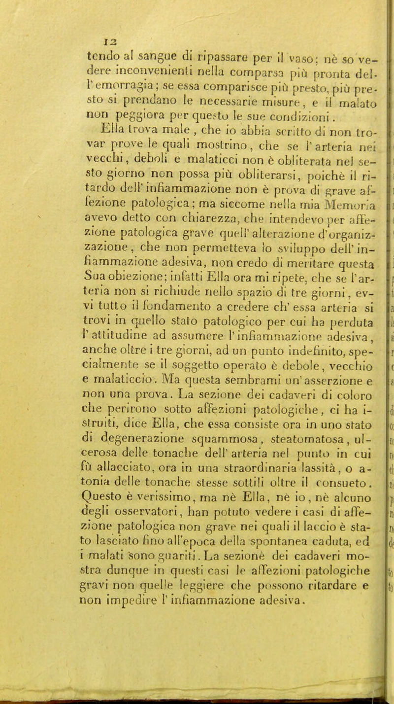 tcndo a! sangue di ripassarc per il vaso; ne so ve- dere inconvenienli riella comparsa piu pronta del- Temorragia; se essa comparisce piu presto, piu pre- sto si prendano le necessarie misure, e il malato non peggiora per questo le sue coridizioni. Ella Irova male , che io abbia scritro di non Iro- var prove le quali mostrino, che se T arteria net veechi, deboli e malaticci non e obllterata nel se- sto giorno non possa piu obliterarsi, poiche il ri- tardo deir infiammazione non e prova di grave af- fezione patologica; ma siccome nella mia Memoria ayevo detto con chiarezza, che intcndevo per affe- zlone patologica grave qucli'alterazione d'organiz- zazione, che non permetteva Io sviluppo dell' in- fiammazione adesiva, non credo di meritare questa Sua obiezione; infatti Ella ora mi ripete, che se Tar- teria non si richiude nello spazio di tre giorni, ev- vi tutto il fondameiito a credere ch' essa arttria si trovi in quello stato patologico per cui ha perduta Tattitudine ad assumere 1'infiammazione adesiva, anche oltre i tre giorni, ad un punto indefinito, spe- cialmente se 11 soggetto operato e debole, vecchio e malaticcio . Ma questa sembrami un'asserzione e non una prova. La sezione dei cadaveri di coloro che perirono sotto affezioni patologiche, ci ha i- sfruiti, dice Ella, che essa consiste ora in uno stato di degenerazione squammosa, steatomatosa, ul- cerosa delle tonache dell' arteria nel punto in cui fu allacciato, ora in una straordinaria lassita, o a- tonia delle tonache slesse sottili oltre il consueto. Questo e verissimo, ma ne Ella, n6 io, ne alcuno degli osservatori, ban potuto vedere i casi di affe- zione patologica non grave nei quali il laccio e sta- to lasciato fino all'epuca della spontanea caduta, ed i malati sono guariti. La sezione dei cadaveri mo- stra dunque in questi casi le alTezioni patologirlie gravi non quelle leggiere che possono ritardare e non impedlre 1'infiammazione adesiva.