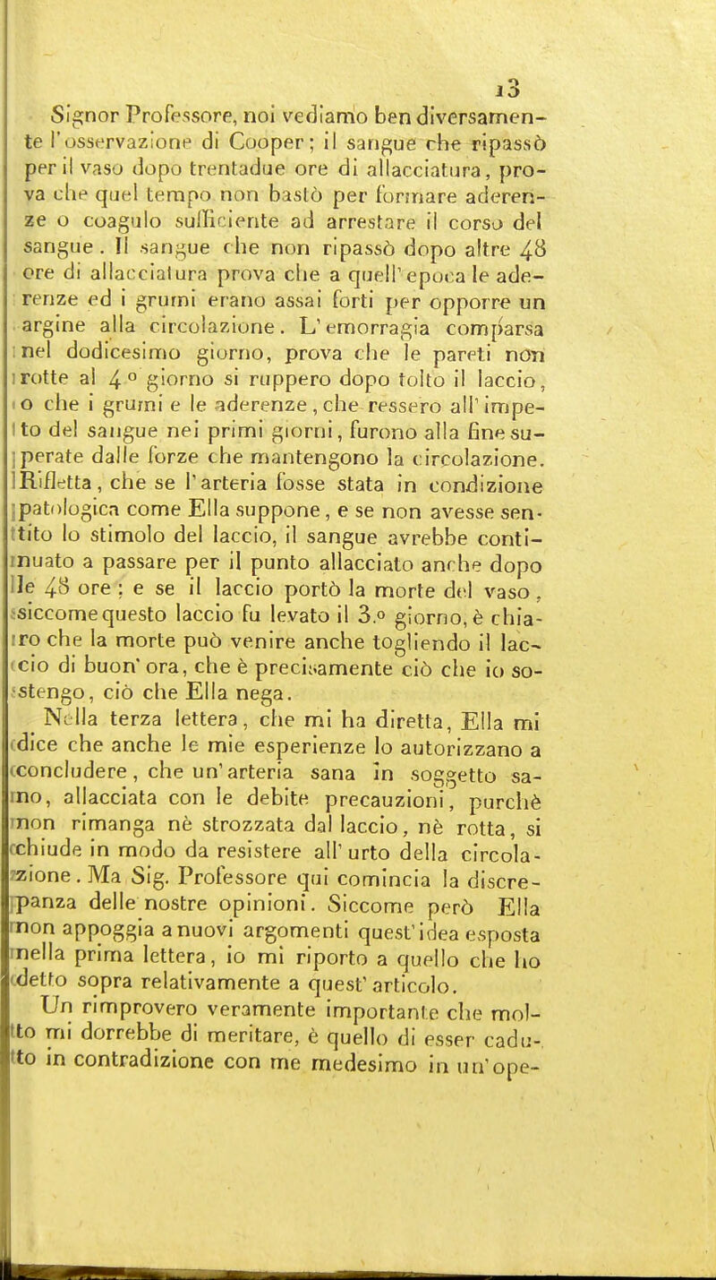 • Signer Professore, noi vedlamo ben divcrsamen- te I'osservazione di Cooper; il sangue che ripass6 peril vaso dopo trentadue ore di allacciatura, pro- va che quel tempo non basto per formare aderen- ze o coagulo sulTiciente ad arrestare ii corsu del sangue . II sangue che non rlpass6 dopo altre 48 ore di allaccialura prova che a quelT epoca le ade- renze ed i grumi erano assai forti per opporre un argine alia circolazione. L'emorragia comparsa :nel dodicesimo giorno, prova che le pareti non irotte a! 4 ° giorno si ruppero dopo tolto il laccio, lO che i grumi e le aderenze,che ressero all'impe- Ito del sangue nei primi giorni, furono alia finesu- iperate dalle forze che mantengono la circolazione. IRifletta, che se Tarteria fosse stata in condizione :patologica come Ella suppone, e se non avesse sen- ttito lo stimolo del laccio, il sangue avrebbe conti- inuato a passare per il punto allacciato anrhe dopo He 48 ore ; e se il laccio port6 la morte del vaso , isiccomequesto laccio fu levato il 3.° giorno, 6 chia- iro che la morte pu6 venire anche togliendo il lac- ' cio di buon'ora, che e preciiiamente cl5 che io so- -stengo, cio che Ella nega. Nclla terza lettera, che mi ha diretta, Ella mi (dice che anche le mie esperienze lo autorizzano a (concludere, che un'arteria sana In soggetto sa- mo, allacciata con le deblte precauzioni, purch6 rnon rimanga ne strozzata dal laccio, ne rotta, si fchiude in modo da resistere all'urto della circola- rzione. Ma Sig. Professore qui comincia la discre- jpanza delle nostre opinion!. Siccome per6 Ella rnon appoggia anuovi argomenti quest'idea esposta rnella prima lettera, io mi riporto a quello che ho cdetto sopra relativamente a quest'articolo. Un rimprovero veramente importante che mol- tto mi dorrebbe di meritare, e quello di esser cadu- tto in contradizione con me medesimo in nn'ope-