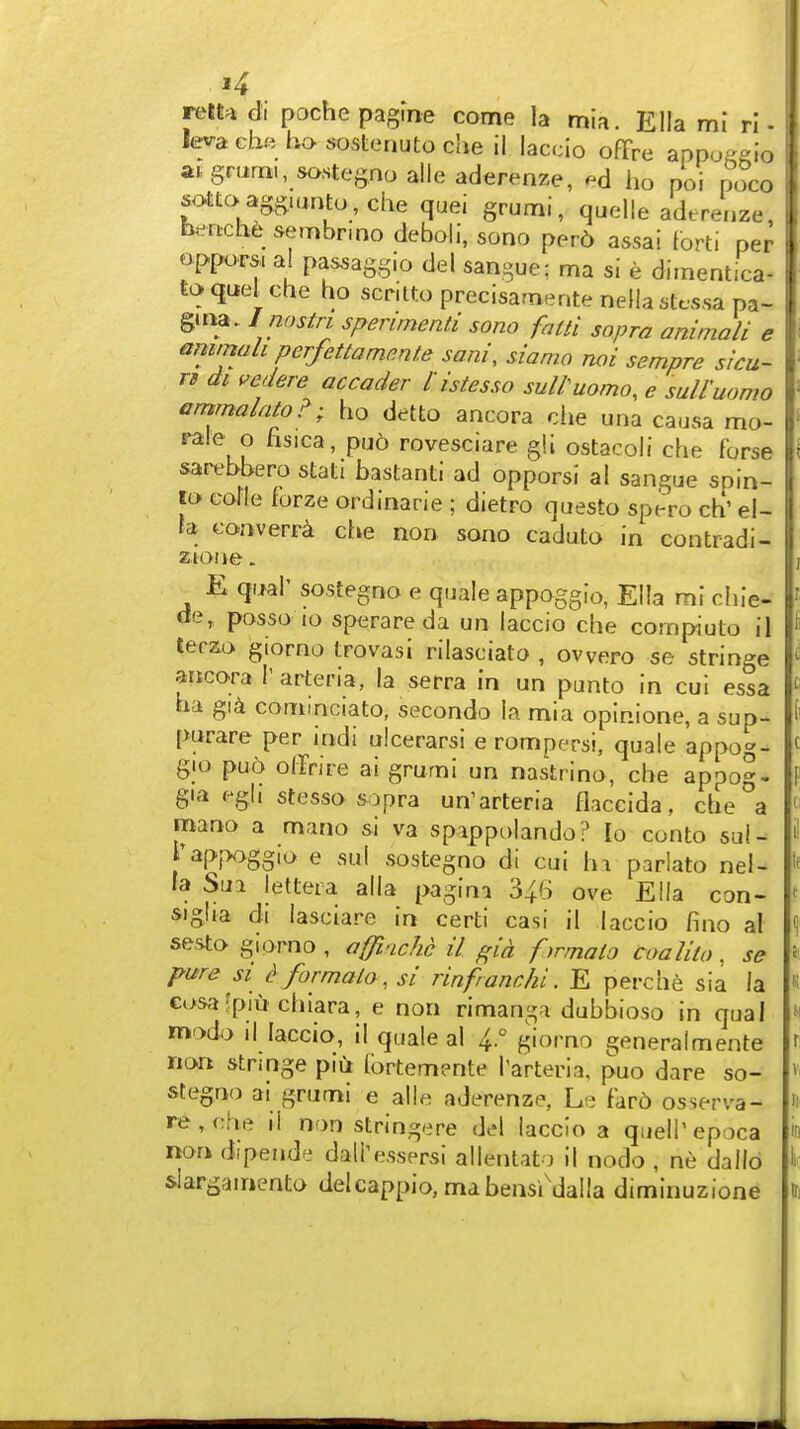 j4 retta di poche pagfne come la mia. Ella ml rl - Ievaeh« bososteriutoche il iaccio ofTre appoA^io atgrurn., sastegnoalieaderenze, ho poi poco sottc>agg.aritu,che quei grumi, quelle adtrenze, bertche sembrmo deboli, sono perd assai lorti per opptvrs. al pas^aggio del sangue; ma si e dimentica- toquel che ho scrilto precisamente nellastc.ssa pa- g.na. I nostri sperimenti sono falti sopra animali e &mmah perfettammte sani, siamo noi sempre siru- iB di i^edere accader l istesso sultuomo, e suiruomo ammalato?; ho detto ancora che una causa mo- rale o fisica, pud rovesciare gll ostacoli che forse sarebbero stati bastanti ad opporsi al sangue spin- i lo colle forze ordinarie ; dietro questo spero ch' el- i ta converra che non sono caduto in contradi- \ E qua!' sostegno e quale appoggio, Ella mi chie- de, posso lo sperareda un Iaccio che compiuto il terzo giorno trovasi rilasciato , owero se stringe ancora I' arteria, la serra in un punto in cui essa ha gid cominciato, secondo la mia opinione, a sup- purare per indi ulcerarsi e rompersi, quale appog- gio pud offrire ai grumi un nastrino, che appog- gia egji stesso sopra un'arteria Haccida, che a mano a mano si va spippolando? lo conto suU rapjx>ggio e sul sostegno di cui hi pariato nel- ta Sua lettera alia pagina 346 ove Ella con- sigha di lasciare in certi casi il Iaccio fino al sesto giorno , offiachc il gid f>rmalo coalilo. se pure SI ^ formala, si rinfranchi. E perche sia la ci>sa?piu chiara, e non rimanga dubbioso in qual modo 11 Iaccio, il quale al 4° giorno generalmente non stringe piu lbrtem?nte I'arteria, puo dare so- stegno ai grumi e alle aderenze, Le fard osserva- re, che li non stringere del iaccio a quell' epoca non dipende dall'essprsi allentat) il nodo , ne dallo siargainento delcappio, mabensi'dalla diminuzione