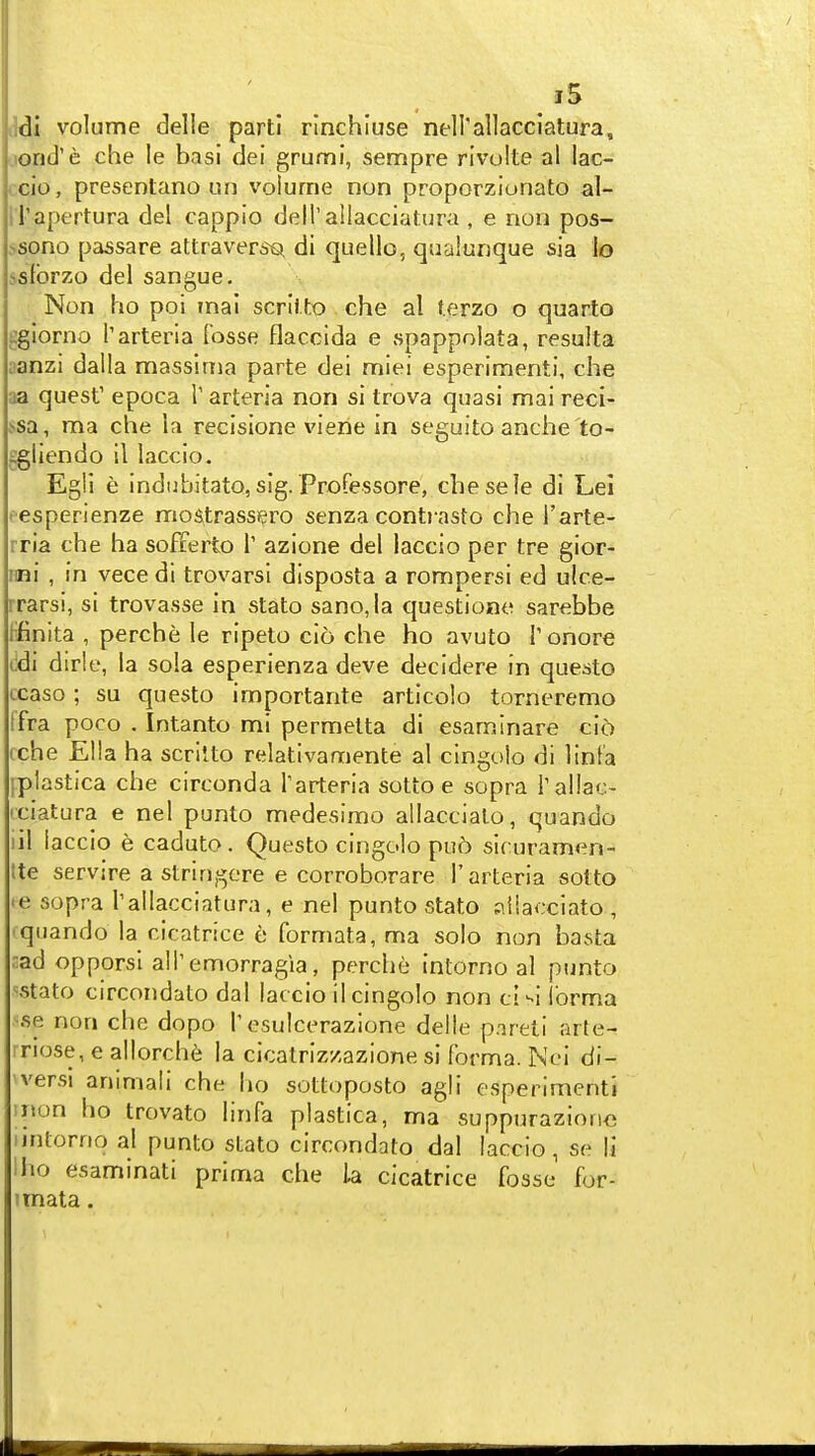 iMi volume delle parti rinchluse nell'allacclatura, lond'e che le basi dei grumi, sempre rivolte al lac- . cio, presentano un volume non proporziunato al- il'apertura del cappio deirailacciatura , e non pos- >sono passare attraver^e^ di quelle, qualunque sia lo j8fbrzo del sangue. Non ho poi mal scrlito che al f.erzo o quarto sglorno Tarteria fosse flacclda e spappolata, resulta :anzi dalla massinia parte dei miei esperimenti, che aa quest' epoca T arteria non si trova quasi mai reci- !«sa, ma che la recisione viene in seguito anche'to- iigliendo il laccio. Egli e indiibitato, sig. Professore, chesele di Lei • esperienze mostrassisro senza conti asto che J'arte- rria che ha sofferto T azione del laccio per tre gior- imi , in vece di trovarsl disposta a rompersi ed ulce- rrarsi, si trovasse in stato sano,la questione sarebbe ffinita , perche le ripeto cio che ho avuto T onore t!di dirle, la sola esperienza deve decidere in questo ccaso ; su questo importante articolo torneremo Ifra poco . Intanto mi permelta di esaminare ci6 cche Ella ha scriUo relativamente al cingolo di linl'a }plastica che circonda Tarteria sotto e sopra Tallac- rciatura e nel punto medesimo allaccialo, quando iil laccio e caduto. Questo cingolo pu5 siruramen- tte servire a strlngere e corroborare 1'arteria solto '6 sopra I'allacciatura, e nel punto stato ;:\iiacciato , • quando la cicatrice e formata, ma solo non basta nad opporsi alTemorragia, perche intorno al punto '^stato circondato dal laccio il cingolo non cl^i Ibrma ^se non che dopo 1'osulcerazione delle pnreti arte- rriose, e allorch^; la cicalriz/azione si forma. Nei di- 'versi animali che ho sottoposto agli esperimenti inon ho trovato linfa plastica, ma suppurazioric lintorrio al punto stato circondato dal laccio, se li ilio esaminati prima che la cicatrice fosse for- fmata.