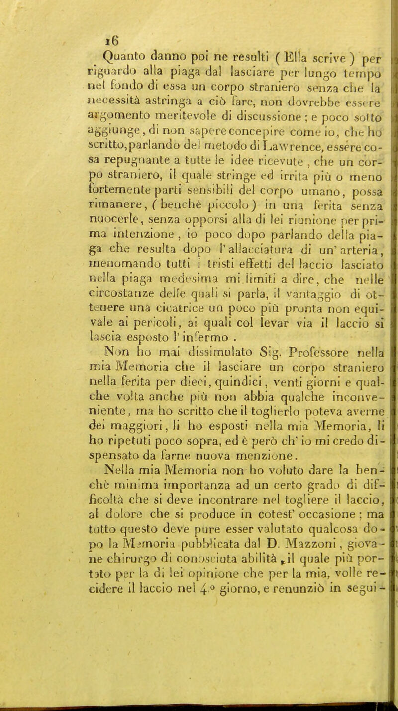 Quanto danno poi ne result! ( Ella scrive ) per rigunrtli) alia piaga dal lasciare per lungo tempo nel fondo di essa un corpo straniero senza die la necessity astringa a ci6 fare, non dovrebbe essere argomento meritevole di discussione ; e poco solto ^OD'U^ge, di non sapereconcepire come io, che ho scritto,par!ando del metodo di Lawrence, essere co- sa repugiiante a tutte le idee ricevute , che un cor- po straniero, il quale stringe ed irrita piu o meno fortemente parti sensibili del corpo umano, possa rimanere, ( benche piccolo) in una ferita senza nuocerle, senza opporsi alia di lei riunione per pri- ma intenzione , io poco dopo parlando della pia- ga che resulta dopo Tallacciatura di un'arteria, menomando tutti i Iristi effetti del laccio lasciato nella piaga medesima mi limiti a dire, che nelle circostanze delle quali si parla, il vantaggio di ot- tenere una cicatrice un poco piu pronta non equi- vale ai pericoli, ai quali col levar via il laccio si la5cia espctsto 1' infermo . Nan ho mai dissimulato Sig. Professore nella mia Memoria che il lasciare un corpo straniero nella ferita per dieci, quindici, venti giorni e qual- che volta anche piu non abbia qualche inconve- nlente, ma ho scritto cheil toglierlo poteva averne dei maggiori, li ho esposti nella mia Memoria, li ho ripetuti poco sopra, ed e pero ch' io mi credo di- spensato da farnc; nuova menzione. Nella mia Memoria non ho voluto dare la ben- che minima importanza ad un certo grado di dif- ficolta che si deve incontrare nel togliere il laccio, al dolore che si produce in cotest' occasione: ma tutto questo deve pure esser valutato qualcosa do- po la Memoria pubWicata dal D. Mazzoni, giova- ne ehirurgo di conosciuta ability ^il quale piu por- tato per la di lei opinione che per la mia, voile re- cidere il laccio nel 4 *^ giorao, e renunzib in segui-