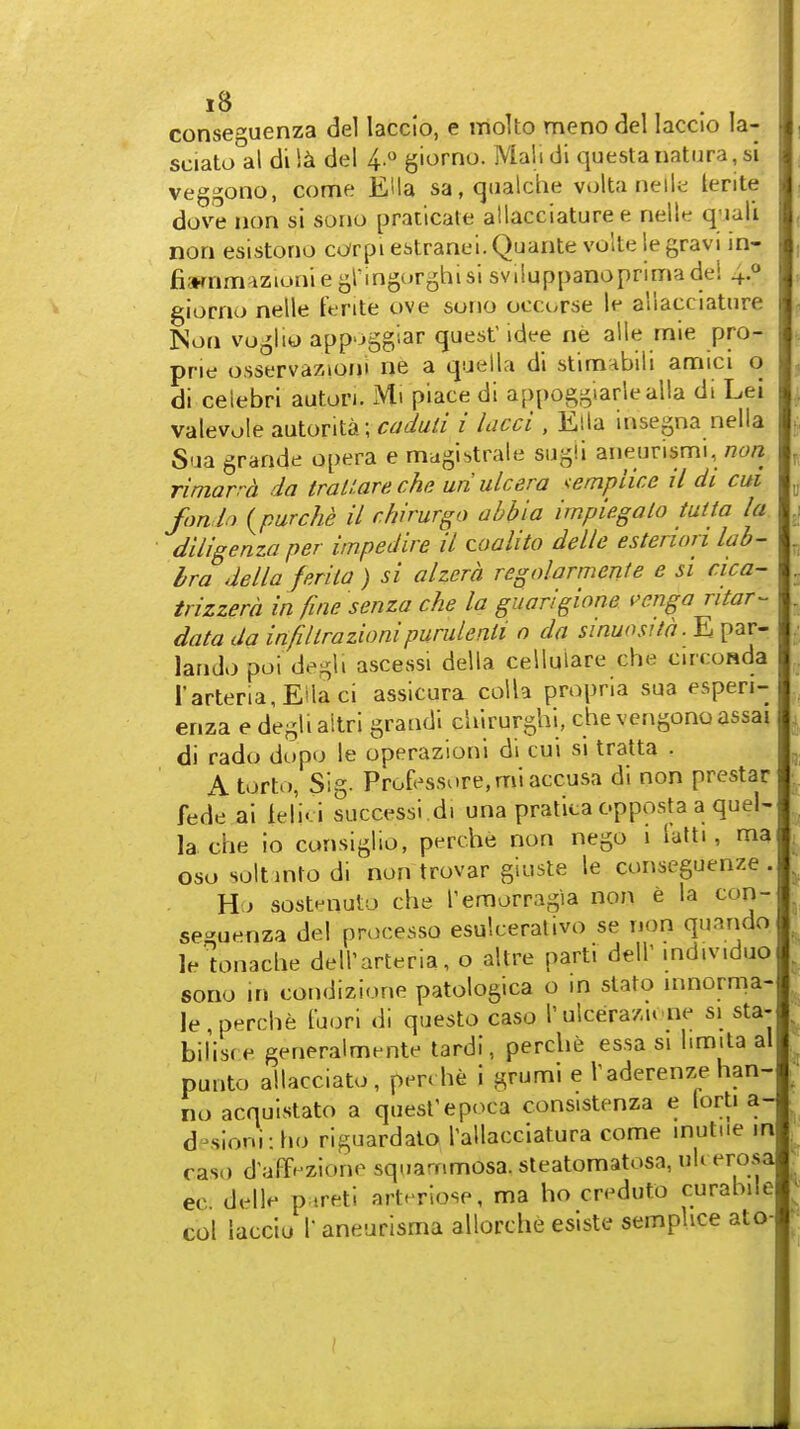 conseguenza del laccio, e inolto meno del laccio la- sciato al di del 4. giorno. Mali di questanatura,si veggono, come EUa sa,qualche volta neil;^ lerite dove lion si sono praticale allacciature e nalW. q'lali non esistono cc/rpi estranei. Quanta volte le gravi in- fisKnmazioniegringorghislsviiuppanoprimade! 40 giorno nelle ferite ove sono occorse le ailacclatiire Non voglio app'jggiar quest idee ne alle mie pro- prie osservazioni ne a qaella di stimnbili amici o di ceiebri autori. Mi piace di appoggiarlealla di Lei valevole autonta; caduli i lacci , Ella insegna nella Sua grande opera e magistrale sugii aneunsmi, /2t;« riniarra da traUarecha uri ulcera '^empiice il di cui fort h {purche il rhirurgo abbia impiegalo tutta la diligenza per impedire il zoalito delle estenon lab- bra della ferita ) si alzera regolarmeriie e si cica- irizzera in fini? senza che la guarlgione i>enga ritar- data da infillrazionipurulenti o da sinuositd.E par- lando poi degli ascessi della celluiare che circoRda rarteria,Eilaci assicura colla propria sua espen- enza e deglialtri graadi chirurghi. che vengonoassai di rado dopo le operazionl di cui si tralta . A torto, Sig. Professore.miaccusa di non prcstar fede ai ielici success! di una pratita opposta a quel- la che io consiglio, perche non nego i talti, ma oso soltintodi non trovar giuste le conseguenze . Ho sostnnuto che Pemorragia non e la con- se-uenza del processo esulcerativo se non quando lelonache dell'arteria, o altre parti dell' individuo sono in condizione patologica o in stato innorma- le , perche fuori di questo caso I' ulcerazu ne si sta- bilisf e generalmente tardi, perche essa si limita al punto allacciato , pen he i grumi e Vaderenze han- no acqulstato a quest'epoca consistenza e lorti a- d ^sloni: ho riguardalQ Tallacciatura come inutiie in caso d'affi^zione squarnmosa. steatomatosa, uU erosa ec. delle p.ireti artrriose, ma ho creduto curahile col laccio r aneurisma allorche esiste sempUce ato I