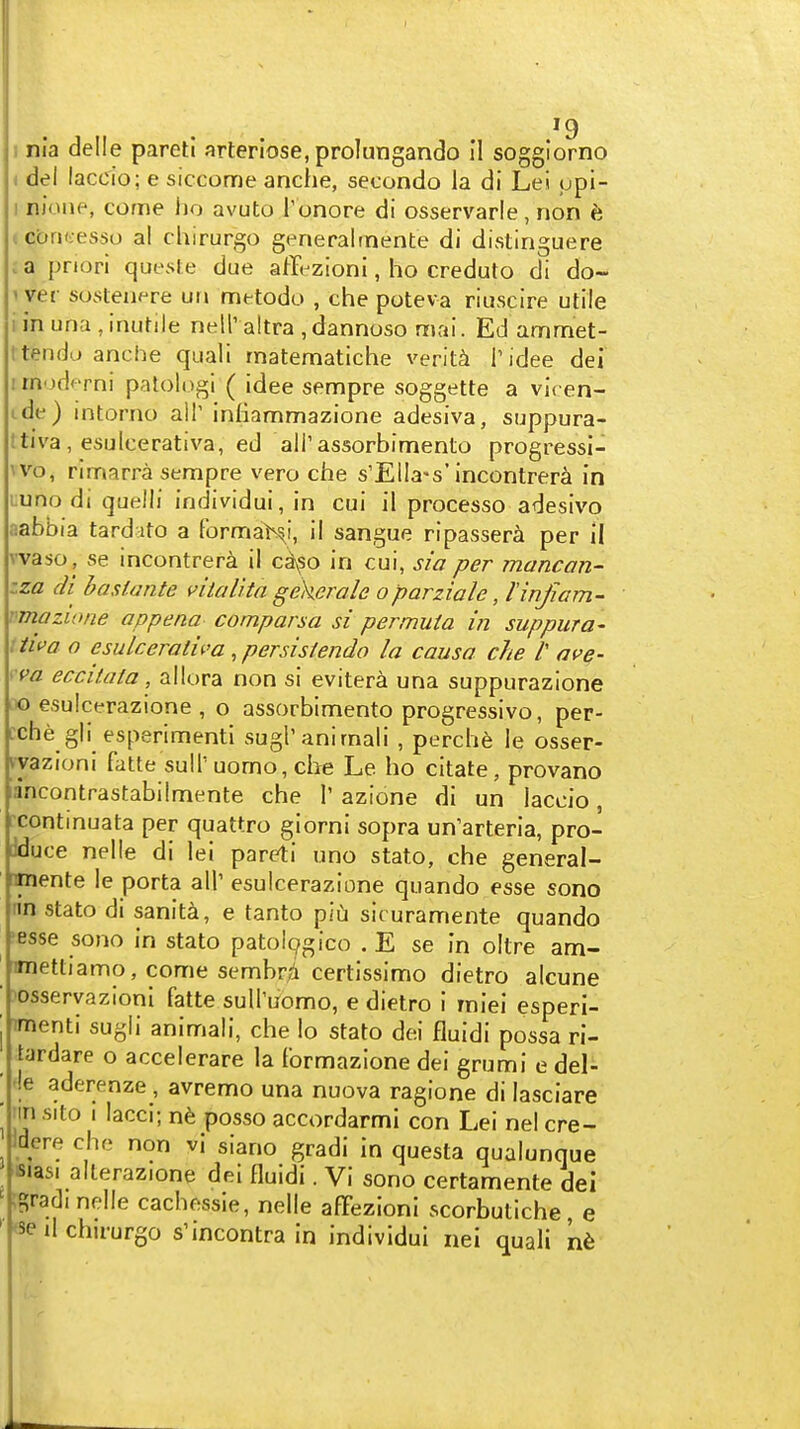 ( del laccio; e siccome anche, secondo la di Lei upi- I nioiie, come ho avuto Tonore di osservarle, non 6 icbntesso al chirurgo generalrnente di distinguere . a priori quesle due affi-zioni, ho creduto di do- »yer sosleiif^re uri metodo , che poteva riuscire utile i in una , inutile nell' altra , dannoso mai. Ed ammet- ttenda anche quail rnatematiche verit^i Tidee del I rnoderni patologi ( idee sempre soggette a vicen- ide) intorno all' inliammazione adesiva, suppura- ttiva, esulcerativa, ed all'assorbimento progressi- \vo, rimarra sempre vero che s'ElIa-s'incontrera in Luno di quelli individui, in cui il processo adesivo fiabbia tardato a formab^i, il sangue ripassera per II vvaso , se incontrera il c^so in cui, sia per mancan- zza di bastante ntalita gekerale oparziale, linjiam- vmazwne appena comparsa si permuta in suppura- ttiva o esulcerativa .persistendo la causa che /' ave- •va eccaata, allora non si evitera una suppurazione 10 esulcerazione , o assorbimento progressivo, per- cche gli esperimenti sugranimali , perch^ le osser- kvazioni fatte suiruomo,cIie Le ho citate, provano lancontrastabilmente che 1' azione di un laccio, rcontmuata per quattro giorni sopra un'arteria, pro- iduce nelle di lei pareti uno stato, che general- imente le porta all' esulcerazione quando esse sono n'n stato di sanity, e tanto piu sicuramente quando 'esse sono in stato patol^gico . E se in oltre am- ' imettiamo, come sembr/i certlssimo dietro alcune ■ )osseryazioni fatte suU'uomo, e dietro i miei esperi- j imenti sugli animali, che lo stato dei fluidi possa ri- tardare o accelerare la lormazlone dei grumi e del- ' '!e aderenze , avremo una nuova ragione di lasciare ■ iin sito I lacci; nfe posso accordarmi con Lei nel cre- idere che non vi siano gradi in questa qualunque sjasi allerazione dei fluidi. Vi sono certamente dei ' ;Srad( nelle cachessle, nelle afFezionI scorbutiche e ' <8e il chirurgo s'incontra in individui nei quali n6