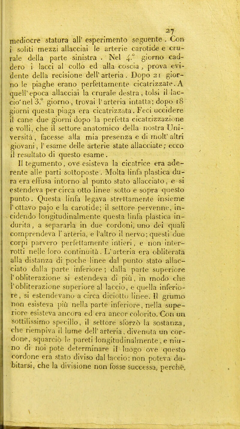 mediocre statura all' esperimento seguente . Con i soliti mezzi allacciai le arterie carotide e cru- rale della parte sinistra . Nel 4° giorno cad- dero i laccl al collo ed alia coscia , prova evi- dente della recisione dell' arteria . Dope 2 r gior- no le piaghe erano perfettamente cicatrizzate. A quelTepoca allacciai la crarale destra, tolsi iJ lac- cio'nel 3.° giorno, trovai Tarteria intatta; dopo i8 giorni questa piaga era clcatrizzata. Feci uccidere il cane due giorni dopo la perfetta cicatrizzazione e volli, che il settore anatomico della nostra Uni- versita, facesse alia mia presenza e di molt' altri giovani, I'esame delle arterie state allacciate; ecco il resultato di questo esame. II tegumento, ove eslsteva la cicatrice era ade- rente alle parti soLtoposte. Molta linfa plastica du- ra era effusa intorno al punto stato allacciato, e si estendeva per circa otto linee sotto e sopra questo punto. Questa linfa legava strettamente insieme I'ottavo pajo e la carotide; il settore pervenne, In- cidendo longitudinalmente questa linfa plastica in- durita, a separarla in due cordoni, uno dei quail comprendeva 1'arteria, e I'altro 11 nervo; quest! due corpi parvero perfettamente intieri, e non inter- rotti nelle loro continuity. L'arteria era obliterata alia distanza di poche linee dal punto stato allac- ciato dalla parte inferiore ; dalla parte superiore r obliterazione si estiendeva di piu, m modo che I'obliterazione superiore al laccio, e quella Inferio- re, si estendevano a circa diciottu linee. II grumo non esisteva piu nella parte inferiore, nella supe- riore esisteva ancora ed era ancor colorito. Con un soltilissimo specillo, il settore slbrzt) la sostanza, che riempiva il lume delT arteria, divenuta un cor- done, squarci5 le pareti longitudinalmente, e niii- no di noi pote determinare il luogo ove questo cordone era stato diviso dal larcio: non poteva dti- bitarsi, che la divisione non fosse successa, perchtv