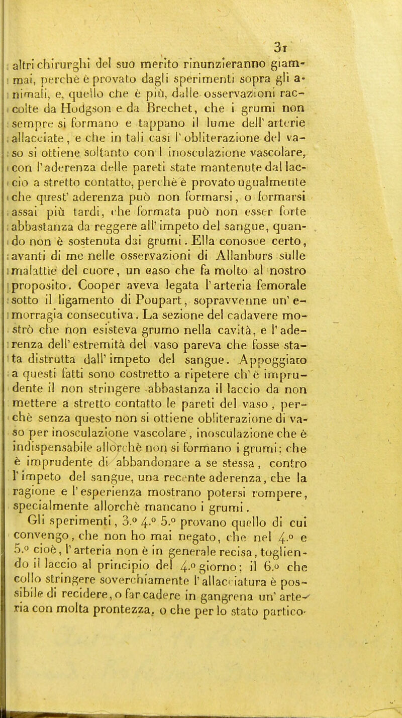 : altrichlrurghi del suo merlto rinunzleranno giam- I raai, perche e provato dagli sperimenti sopra ^li a- inimali, e, quelle che e piu, dalle osservazioni rac- I colte da Hodgson e da Brechet, che i grumi non : sempre si formano e tappano il lume dell'arterie . allacciate , e che in tali casi T obliterazione del va- ;so si ottiene soitanto con I inosculazione vascolare, icon I'aderenza delle pareti state mantenutedal lac- I cio a strelto contatto, per( he e provato ugualmeute I che quest' aderenza puo non forrnarsi, o formarsi ;assai piu tardi, t he formata puo non esser forte labbastanza da reggere all' impeto del sangue, quan- ido non 6 sostenuta dai grumi. Ella conosce certo, :avanti di me nelle osservazioni di Allanburs sulle imalattie del cuore, un easo che fa molto al nostro i proposito . Cooper aveva legata I'arteria femorale ;sotto il ligamento di Poupart, sopravvenne un'e- imorragia consecutiva. La sezione del cadavere mo- . stro che non esisteva grumo nella cavity, e I'ade- irenza dell'estremita del vaso pareva che fosse sta- ita distrutta dall'impeto del sangue. Appoggiato ; a questi fatti sono costretto a ripetere ch' e impru- dente il non stringere abbaslanza il laccio da non mettere a stretto contatto le pareti del vaso, per- ' che senza questo non si ottiene obliterazione di va- so per inosculazione vascolare , inosculazione che e Indispensabile allorche non si formano igrumi; che e imprudente di abbandonare a se stessa , contro rimpeto del sangue, una recente aderenza, che la ragione e I'esperienza mostrano potersi rompere, specialmente allorche mancano i grumi. Gli sperimenti, oP 4 o 5.o provano quello di cul convengo, che non ho mai negato, che nel 4.0 e 5.0 cioe, r arteria non 6 in generate recisa, toglien- do il laccio al principio del 4-giorno; il 6.0 che collo stringere soverchiamente r'allac iatura e pos- sibiledi recidere, o far cadere in gangrena un' arte-' ria con molta prontezza. o che per lo stato partico-