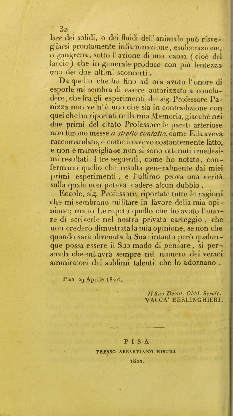 3z laredel solldl, o del fluldi dell'animale pij6 risve- gliarsi prontamente irifiammazione, esulcerazione, o gangrena, sotlo T azione di una causa ( cioe del laccio) che in generale produce con piu lentezza uno dei due ultimi sconcerti . D i queilo che ho fino ad era avuto Tonore di esporle mi sernbra di essere autorizzato a conclu- dere,che fra gli esperimenti del sig. Professore Pa- nizza non ve n' 6 uno che sia in contradizione con quei che ho riportati nella mia Memoria, giacche nei due primi del citato Professore le pareti arteriose non furono messe a stretto contaito, come Ella aveva raccomandato, e come ioavevo costantemente fatto, e non 6 maraviglia se non si sono ottenuti i medesi- miresultati. I tre seguentl, come ho notato, con- fermano quello che resulta generalraente dai miei primi esperimenti , e 1'ultimo prova una verity sulla quale non poteva cadere alcun dubbio . Eccole, sig. Professore, riportate tutte le ragioni che mi sembrano militare in favore della mla opi- nione; ma io Lerepeto quello che ho avuto Tono-r re di scriverle nel nostro privato carteggio , che non creder6 dimostrata la mia opinione, se non che qumdo sara divenuta la Sua : intanto pero qualun- que possa essere il Suo modo di pensare, si per- suada che mi avra sempre nel numero dei veraci ammiratori dei sublimi talenti che lo adornano . Pisa ag Apiile 182 o. II Suo Devol. Ohbl. Servit. VACCA' EERLmCHiERI. PISA TKESSO SIBASTIANO NISTRI 1820.