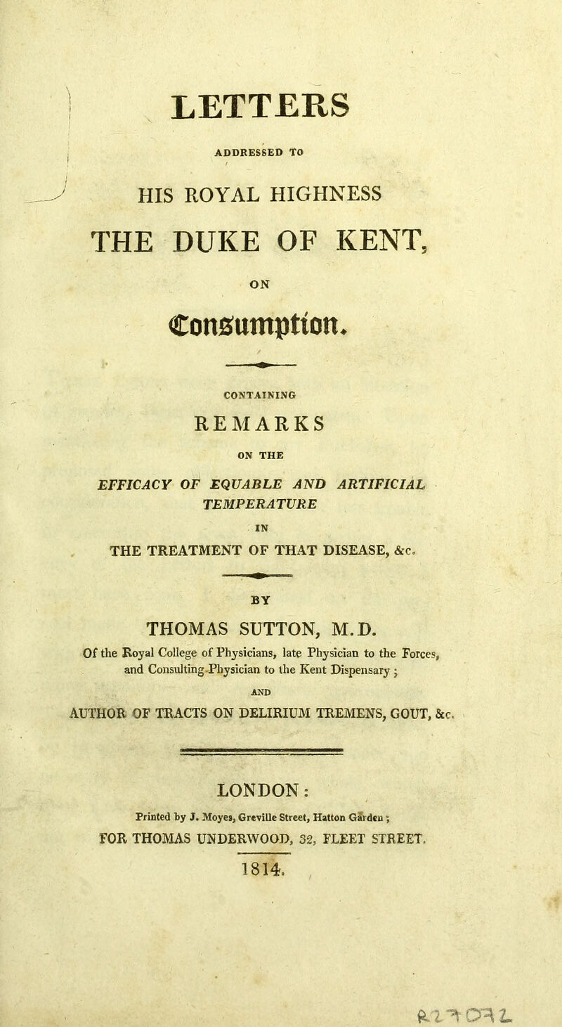 LETTERS I ADDRESSED TO HIS ROYAL HIGHNESS THE DUKE OF KENT, ON Consumption. CONTAINING REMARKS ON THE EFFICACY OF EQUABLE AND ARTIFICIAL TEMPERATURE IN THE TREATMENT OF THAT DISEASE, &c. BY THOMAS SUTTON, M.D. Of the Royal College of Physicians, late Physician to the Forces, and Consulting-Physician to the Kent Dispensary j AND AUTHOR OF TRACTS ON DELIRIUM TREMENS, GOUT, &c. LONDON: Printed by J. Moyes, GreviUe Street, Hatton Garden ; FOR THOMAS UNDERWOOD, 32, FLEET STREET, 1814.