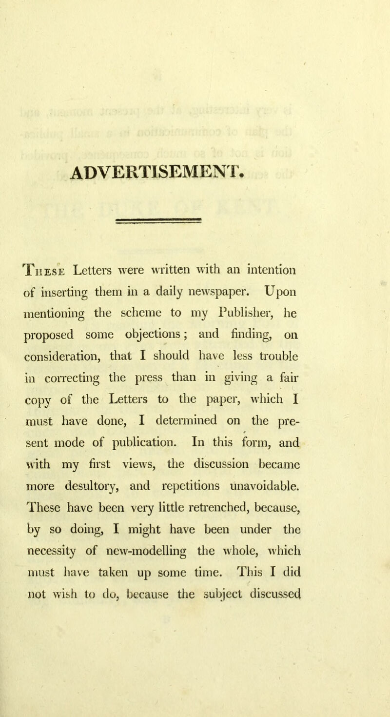 ADVERTISEMENT These Letters were written with an intention of inserting them in a daily newspaper. Upon mentioning the scheme to my Publisher, he proposed some objections; and finding, on consideration, that I should have less trouble in correcting the press than in giving a fair copy of the Letters to the paper, which I must have done, I determined on the pre- sent mode of publication. In this form, and with my first views, the discussion became more desultory, and repetitions unavoidable. These have been very little retrenched, because, by so doing, I might have been under the necessity of new-modelling the whole, which must have taken up some time. This I did not wish to do, because the subject discussed