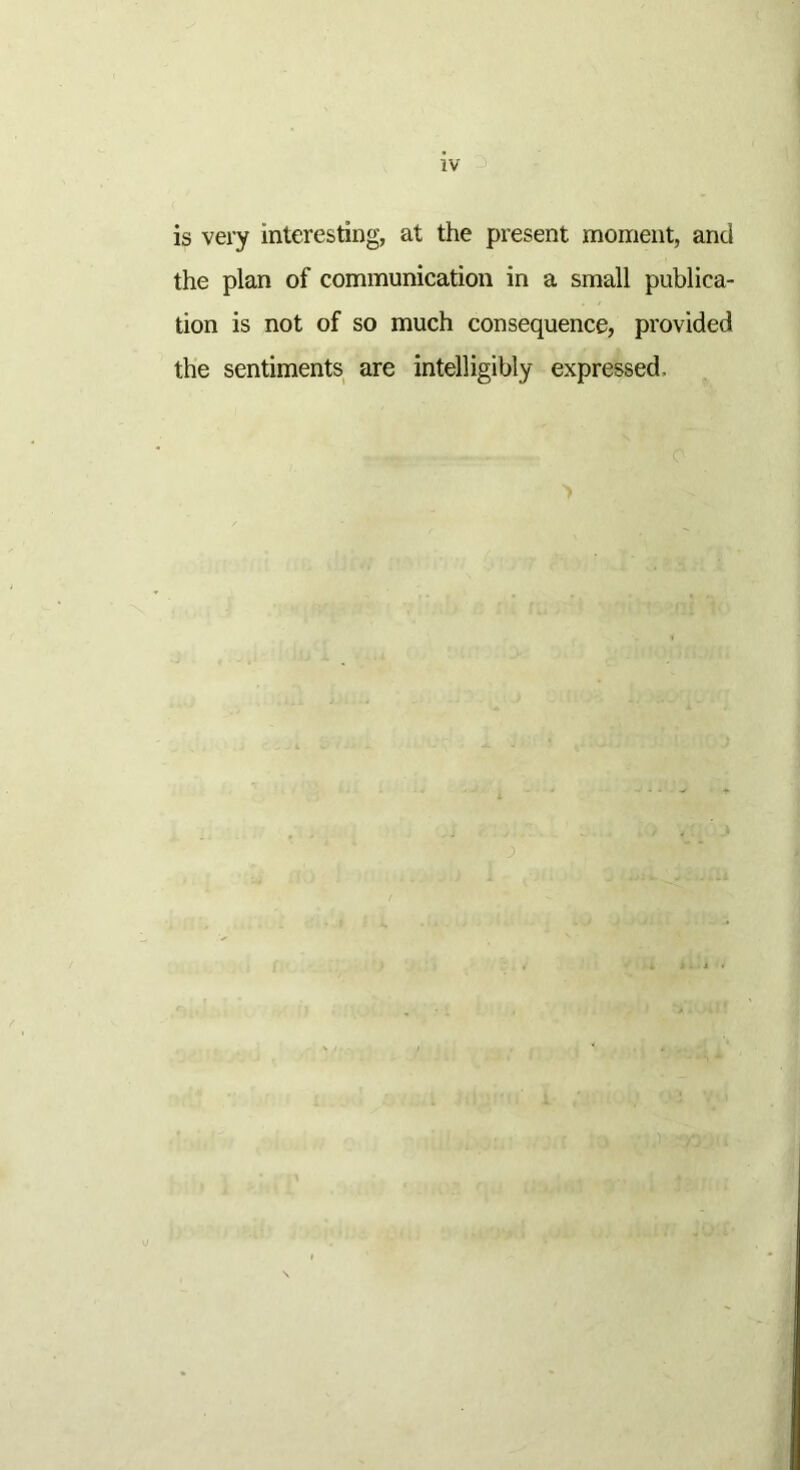 is very interesting, at the present moment, and the plan of communication in a small publica- tion is not of so much consequence, provided the sentiments are intelligibly expressed.