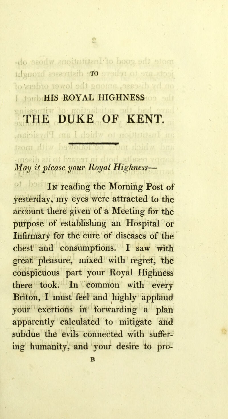 TO HIS ROYAL HIGHNESS THE DUKE OF KENT. May it please your Royal Highness— In reading the Morning Post of yesterday, my eyes were attracted to the account there given of a Meeting for the purpose of establishing an Hospital or Infirmary for the cure of diseases of the chest and consumptions. I saw with great pleasure, mixed with regret, the conspicuous part your Royal Highness there took. In common with every Briton, I must feel and highly applaud your ‘ exertions in forwarding a plan apparently calculated to mitigate and subdue the evils connected with suffer- ing humanity, and' your desire to pro- B