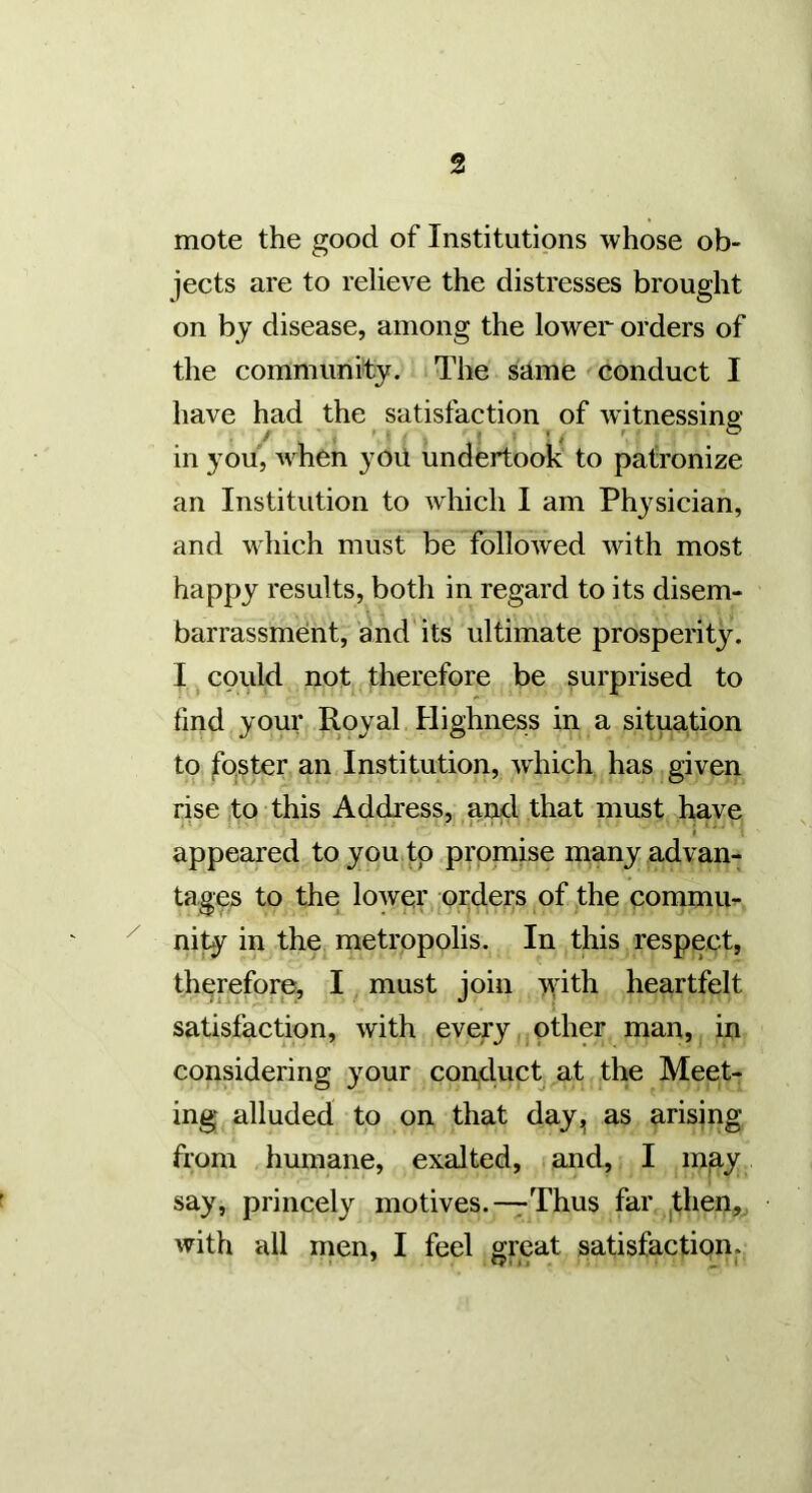 mote the good of Institutions whose ob- jects are to relieve the distresses brought on by disease, among the lower orders of the community. The same conduct I have had the satisfaction of witnessing: / ' i ' ■ * • - / * in you, when yoii undertook to patronize an Institution to which I am Physician, and which must be followed with most happy results, both in regard to its disem- barrassment, and its ultimate prosperity. I, could not therefore be surprised to find your Royal Highness in a situation to fOjSter an Institution, which has given rise ,to this Address, ancl that must have appeared toyou tp promise many advan- tages to the lowpr ord.ei:s of the commm ^ nity in the metropolis. In this respect, therefore, I, must join T^dth heartfelt satisfaction, with every,.other man, in considering your conduct at the Meet- ing alluded to on that day, as arising from humane, exalted, and, I may say, princely motives.—Thus far ,then, with all men, I feel great satisfaction.