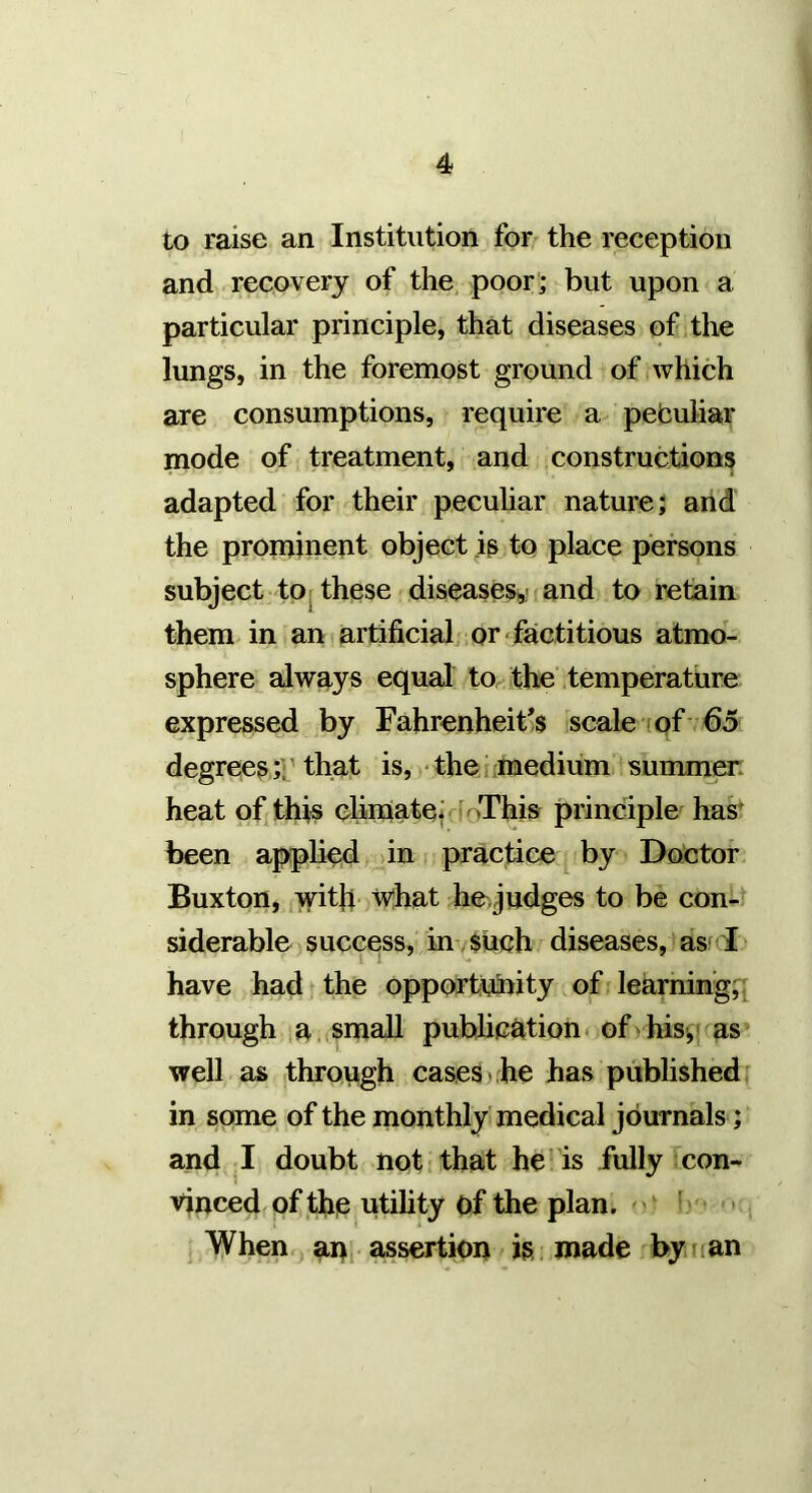 to raise an Institution for the reception and recovery of the poor ; but upon a particular principle, that diseases of the lungs, in the foremost ground of which are consumptions, require a pefculiar mode of treatment, and constructions adapted for their peculiar nature; and the proininent object ip to place persons subject tor these diseases,^^ and to retain them in an i artificial, or ■ factitious atmo- sphere always equal to the'temperature expressed by Fahrenheit's scale (pf 65 degrees ;r that is, - the iimedium summer, heat of. this climateiffoThis principle has' been applied > in practice by Doctor Buxton, with wjhat hejudges to be con- siderable success, im Such diseases, as-F have had, the opportunity of learnings through ia small publication of > his,' as well as through cases > he has published ^ in some of the monthly medical journals; and I doubt nqt that he- is fully con- vinced of the utility of the plan. ''' • ^ When.yanj assertion is made by nan