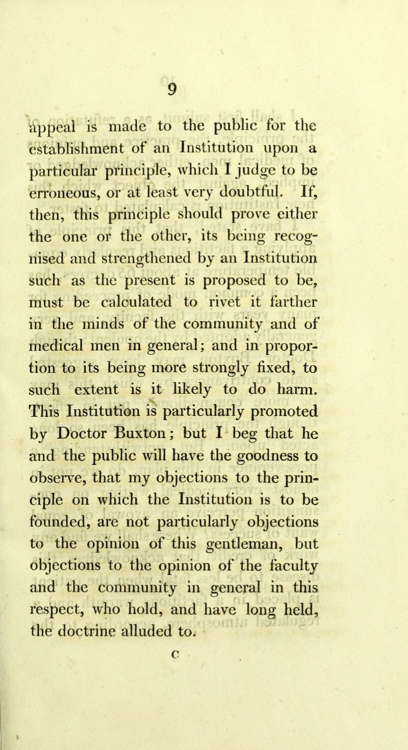 appeal is made to the public for the establishment of an Institution upon a particular principle, which I judge to be erroneous, or at least very doubtful. If, then, this principle should prove either the one or the other, its being recog- nised and strengthened by an Institution such as the present is proposed to be, must be calculated to rivet it farther in the minds of the community and of medical men in general; and in propor- tion to its being more strongly fixed, to such extent is it likely to do harm. This Institution is particularly promoted by Doctor Buxton; but I beg that he and the public will have the goodness to observe, that my objections to the prin- ciple on which the Institution is to be founded, are not particularly objections to the opinion of this gentleman, but objections to the opinion of the faculty and the community in general in this respect, who hold, and have long held, the doctrine alluded to. c