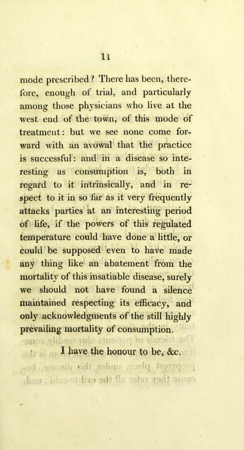 mode prescribed ? There has been, there- fore, enough of trial, and particularly among those physicians who live at the west end of the town, of this mode of treatment: but we see none come for- ward with an avoWal that the practice is successful: and in a disease so inte- resting as consumption is, both in regard to it in’trihsically, and in re- spect to it in so far as it very frequently attacks parties at an interesting period of life, if the powers of this regulated temperature could have done a little, or could be supposed Wen to hate made • r any thing like an abatement from the mortality of this insatiable disease, surely we should not have found a silence maintained respecting its efficacy, and only acknowledgments of the still highly prevailing mortality of consumption. I have the honour to be^ Slc. * ' i ,