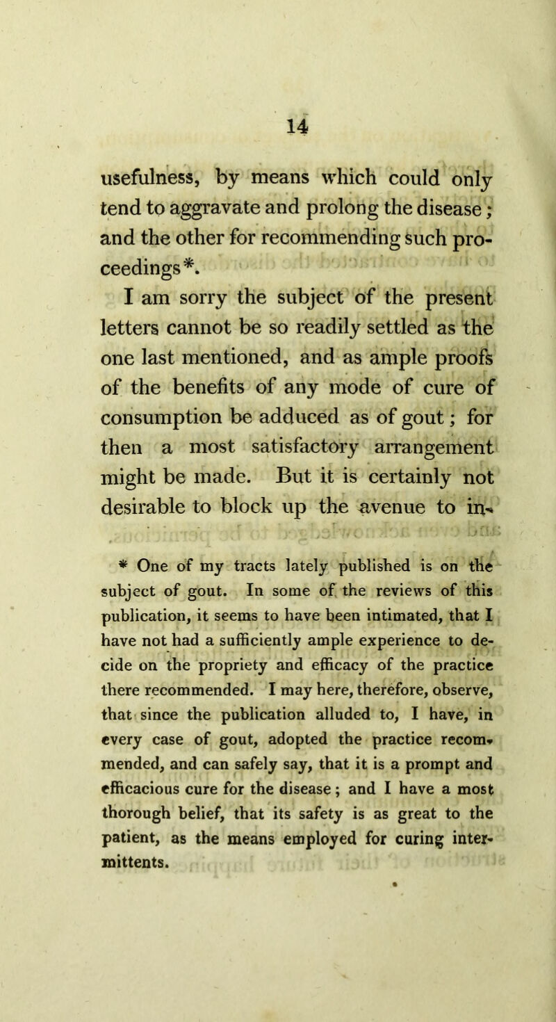 usefulness, by means which could only tend to aggravate and prolong the disease; and the other for recommending such pro- ceedings*. I am sorry the subject of the present letters cannot be so readily settled as the one last mentioned, and as ample proofs of the benefits of any mode of cure of consumption be adduced as of gout; for then a most satisfactory arrangement might be made. But it is certainly not desirable to block up the avenue to in^* * One of my tracts lately published is on the subject of gout. In some of the reviews of this publication, it seems to have been intimated, that I have not had a sufficiently ample experience to de- cide on the propriety and efficacy of the practice there recommended. I may here, therefore, observe, that since the publication alluded to, I have, in every case of gout, adopted the practice recom* mended, and can safely say, that it is a prompt and efficacious cure for the disease; and I have a most thorough belief, that its safety is as great to the patient, as the means employed for curing inter- mittents.