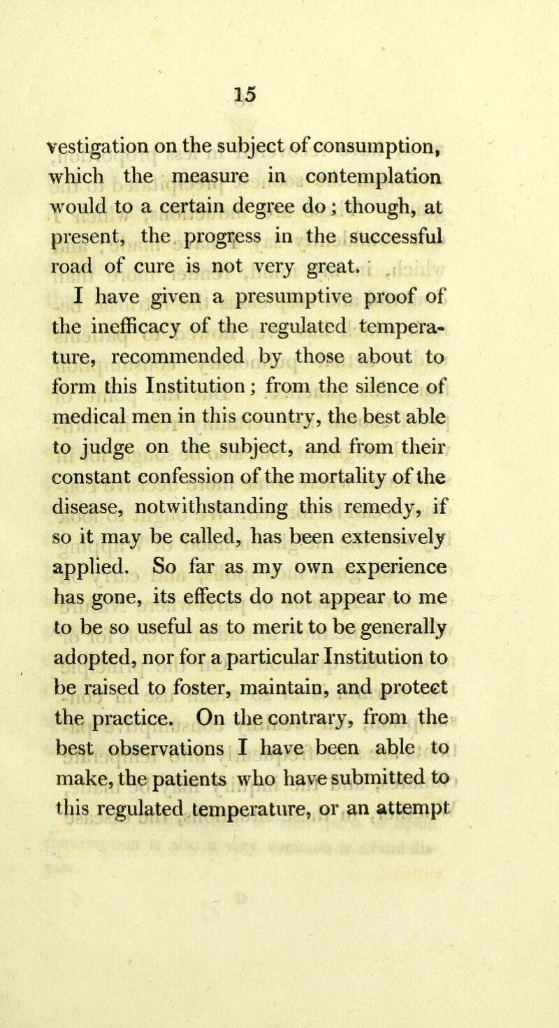 vestiga tion on the subject of consumption, which the measure in contemplation would to a certain degree do; though, at present, the progress in the successful road of cure is not very great. I have given a presumptive proof of the inefficacy of the regulated tempera- ture, recommended by those about to form this Institution; from the silence of medical men in this country, the best able to judge on the subject, and from their constant confession of the mortality of the disease, notwithstanding this remedy, if so it may be called, has been extensively applied. So far as my own experience has gone, its effects do not appear to me to be so useful as to merit to be generally adopted, nor for a particular Institution to be raised to foster, maintain, and protect the practice. On the contrary, from the best observations I have been able to make, the patients who have submitted to this regulated temperature, or an attempt