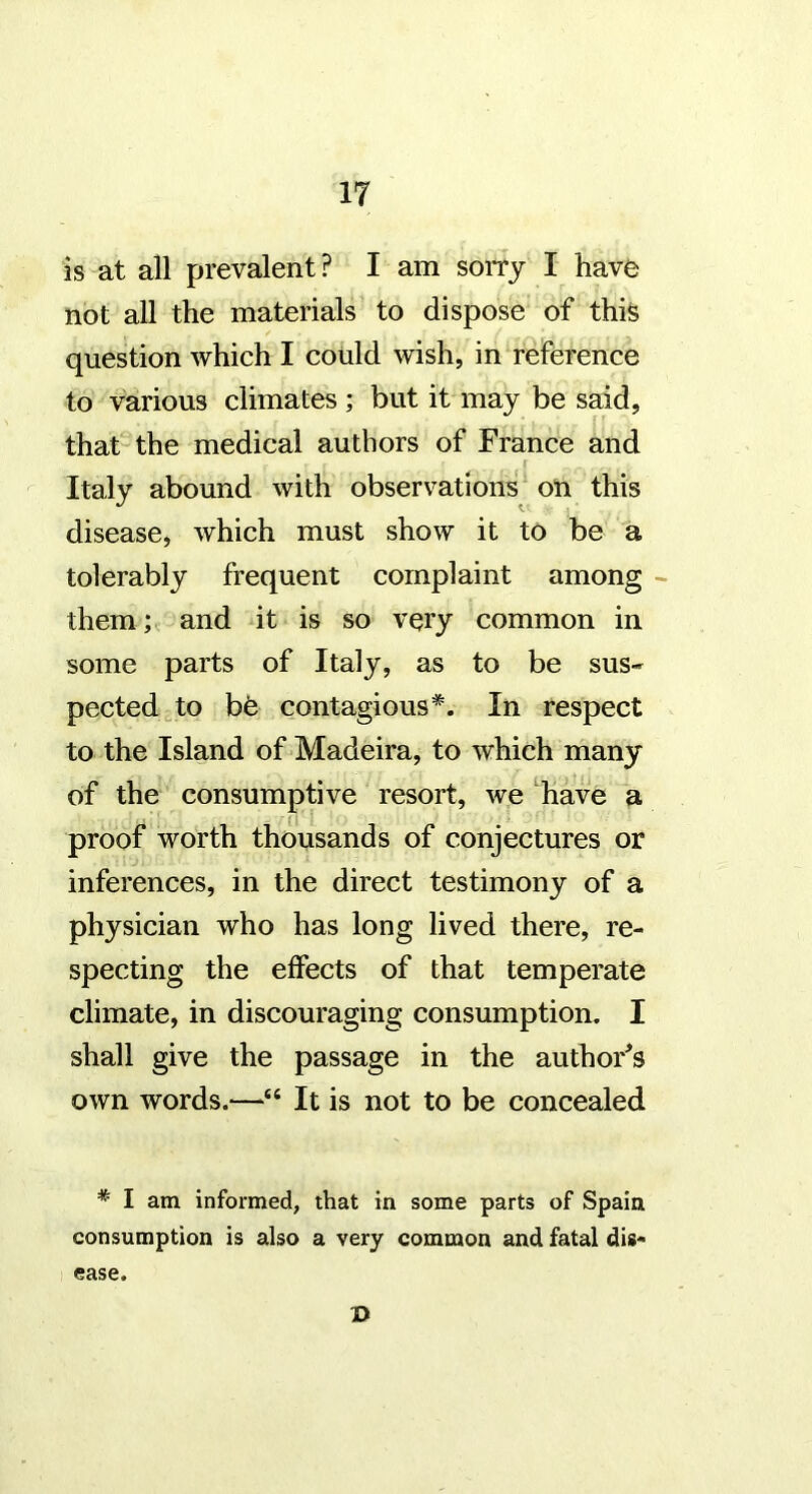 is at all prevalent? I am sorry I have not all the materials to dispose of this question which I could wish, in reference to various climates ; but it may be said, that the medical authors of France and Italy abound with observations ou this disease, which must show it to be a tolerably frequent complaint among them; and it is so very common in some parts of Italy, as to be sus- pected to be contagious*. In respect to the Island of Madeira, to which many of the consumptive resort, we ‘have a proof worth thousands of conjectures or inferences, in the direct testimony of a physician who has long lived there, re- specting the effects of that temperate climate, in discouraging consumption. I shall give the passage in the author's own words.—“ It is not to be concealed * I am informed, that in some parts of Spain consumption is also a very common and fatal dis- ease. D