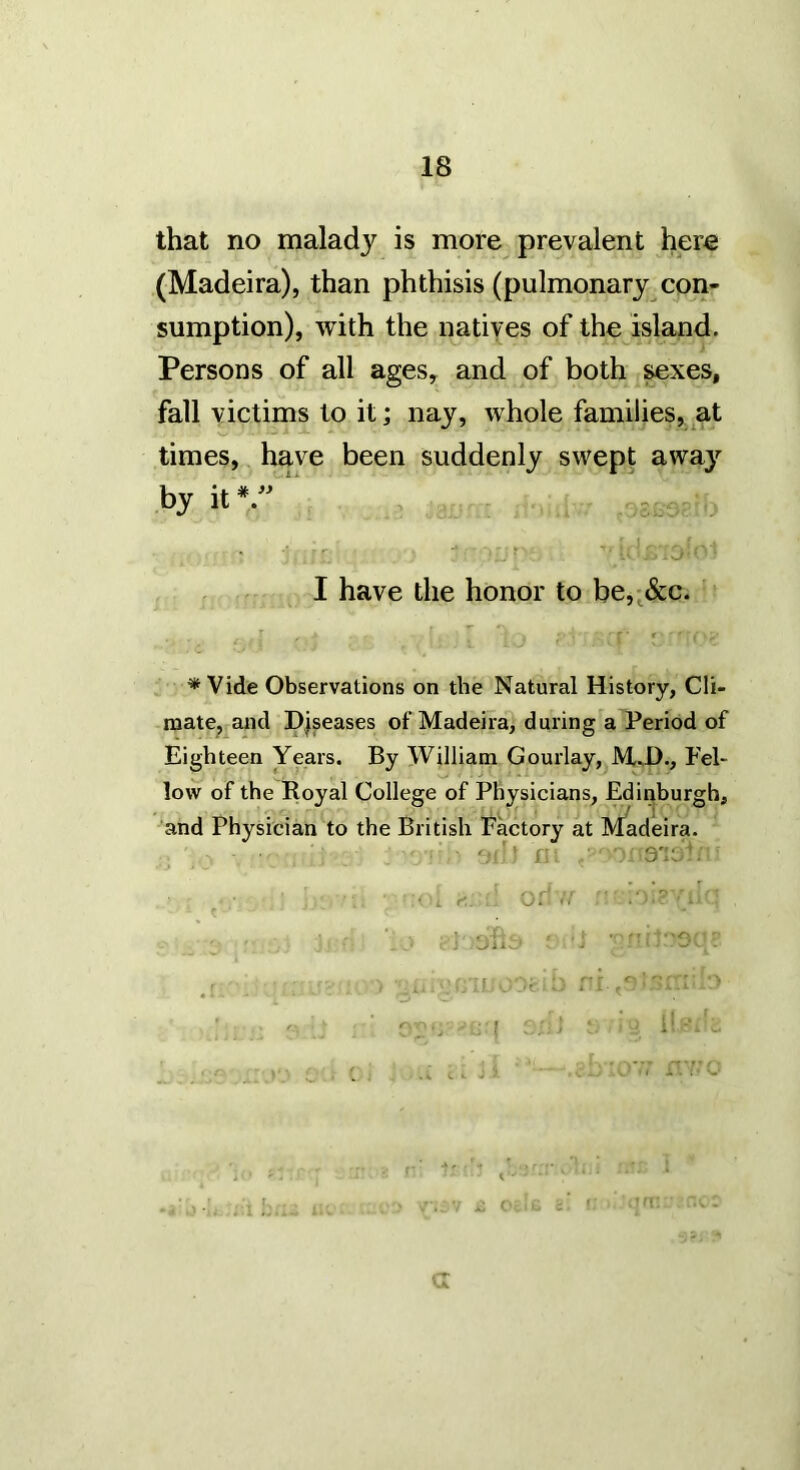 that no malady is more prevalent here (Madeira), than phthisis (pulmonary con- sumption), with the natives of the island. Persons of all ages, and of both ^xes, fall victims to it; nay, whole families, at times, have been suddenly swept away by ,5. r * J I have the honor to be,;&c. * Vide Observations on the Natural History, Cli- mate^ and Diseases of Madeira, during a Period of Eighteen Years. By William Gourlay, M^D., Fel- low of the Royal College of Physicians, Edinburgh, and Physician to the British Pactory at Madeira. ■ ■ ■ : 3’lij ■ . r-. Oi ^ . » . '-P. , , - ■■ '' ; • , sJUvJ - J —• t j. . : G