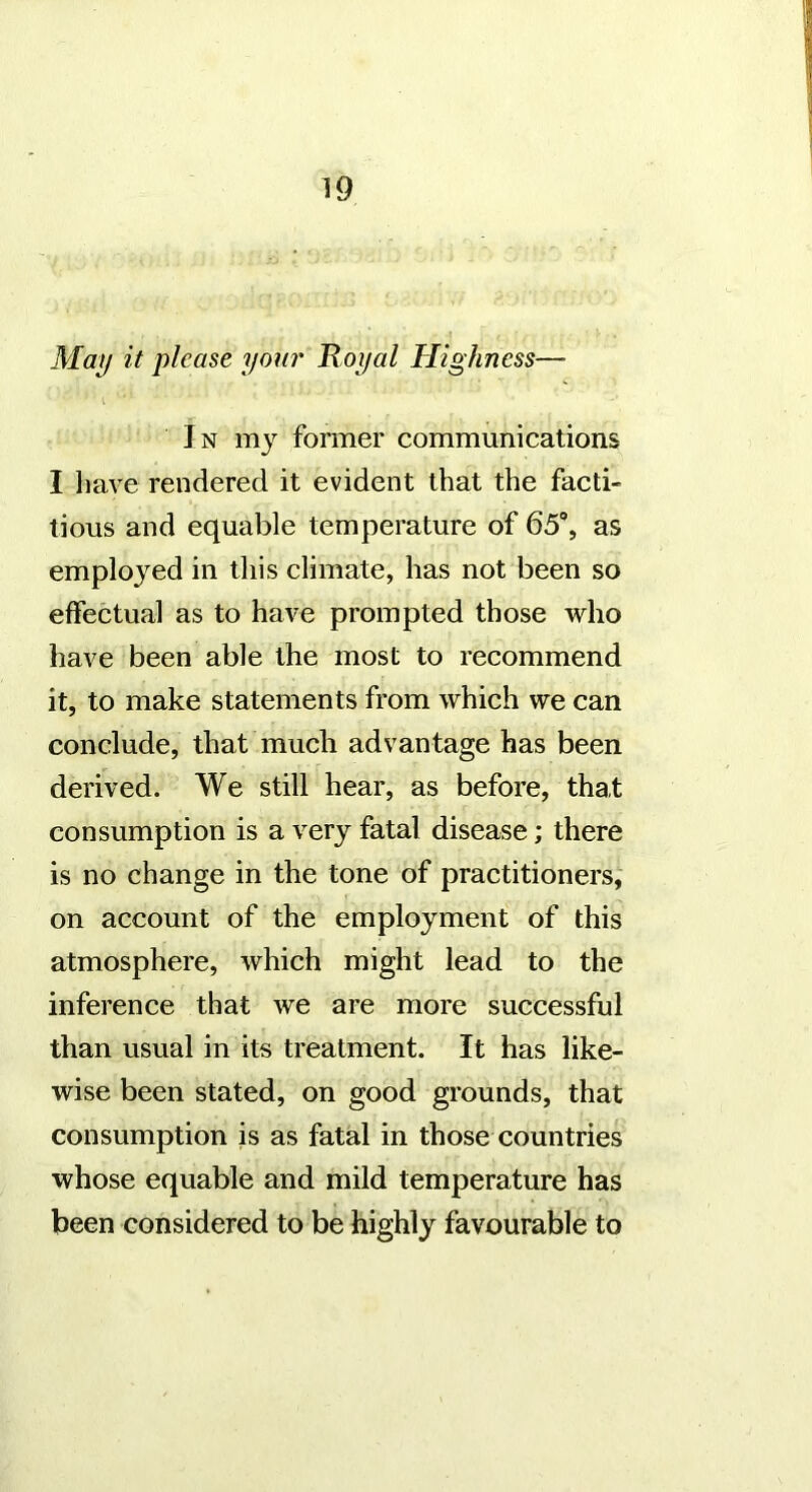 Ma^ it please your Koyal Highness— In my former communications I have rendered it evident that the facti- tious and equable temperature of 65% as employed in this climate, has not been so effectual as to have prompted those who have been able the most to recommend it, to make statements from which we can conclude, that much advantage has been derived. We still hear, as before, that consumption is a very fatal disease; there is no change in the tone of practitioners, on account of the employment of this atmosphere, which might lead to the inference that we are more successful than usual in its treatment. It has like- wise been stated, on good grounds, that consumption is as fatal in those countries whose equable and mild temperature has been considered to be highly favourable to