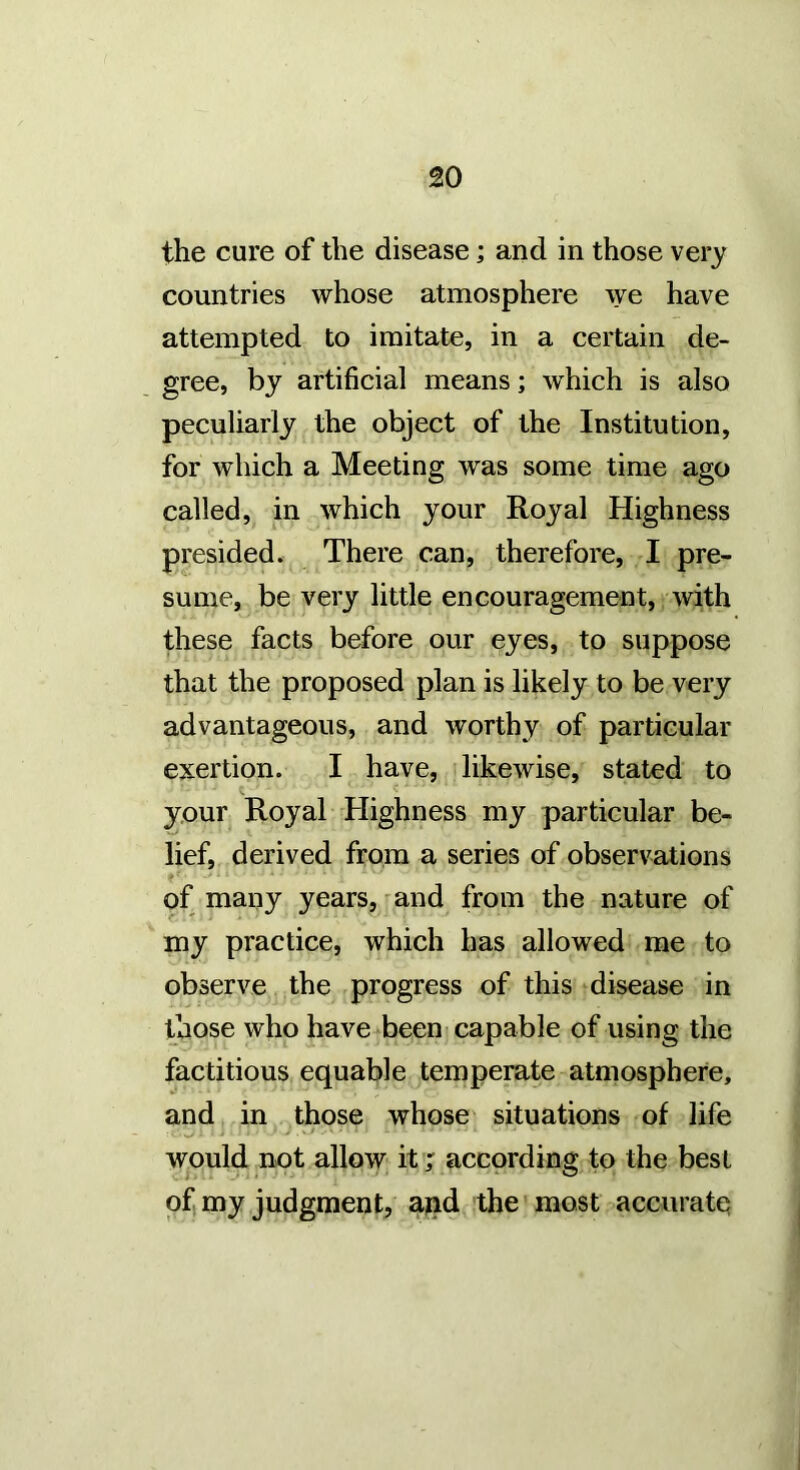 the cure of the disease; and in those very countries whose atmosphere \ye have attempted to imitate, in a certain de- gree, by artificial means; which is also peculiarly the object of the Institution, for which a Meeting was some time ago called, in which your Royal Highness presided. There can, therefore, I pre- sume, be very little encouragement, with these facts before our eyes, to suppose that the proposed plan is likely to be very advantageous, and worthy of particular exertion. I have, likewise, stated to your Royal Highness my particular be- lief, derived from a series of observations of many years, mnd from the nature of my practice, which has allowed me to observe the progress of this disease in those who have been capable of using the factitious equable temperate atmosphere, and in those whose situations of life would not allow it ; according to the best ofi my judgment, ajad the most accurate