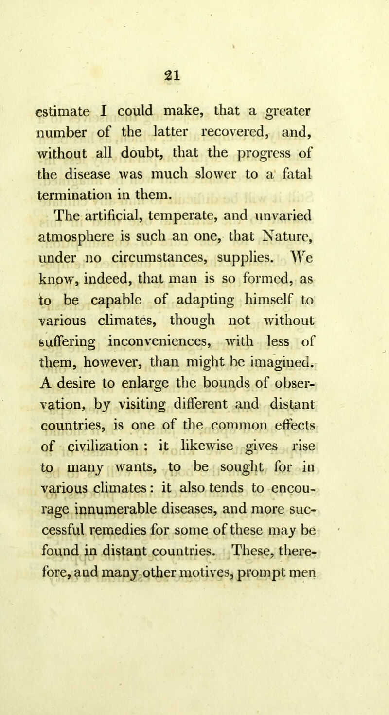 estimate I could make, that a greater number of the latter recovered, and, without all doubt, that the progress of the disease was much slower to a fatal termination in them. The artificial, temperate, and unvaried atmosphere is such an one, that Nature, under no circumstances, supplies. We know, indeed, that man is so formed, as to be capable of adapting himself to various climates, though not without suffering inconveniences, with less of them, however, than might be imagined. A desire to enlarge the bounds of obser- vation, by visiting different and distant countries, is one of the common effects of civilization : it likewise gives rise to many wants, to be sought for in various climates: it also tends to encou- rage innumerable diseases, and more suc- cessful remedies for some of these may be found in distant countries. These, there- fore, and many other motives j prompt men