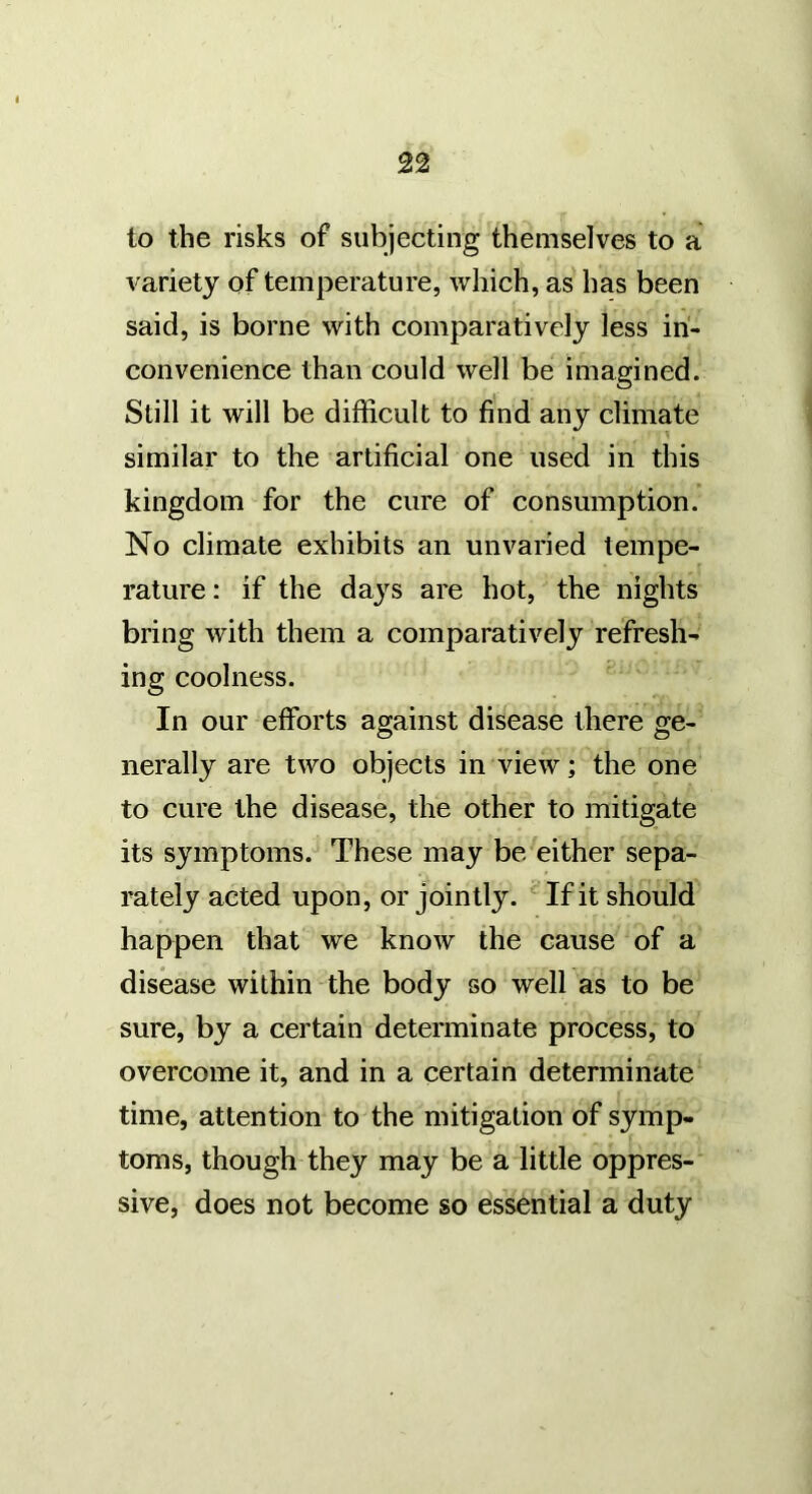 to the risks of subjecting themselves to a variety of temperature, which, as has been said, is borne with comparatively less in- convenience than could well be imagined. Still it will be difficult to find any climate similar to the artificial one used in this kingdom for the cure of consumption. No climate exhibits an unvaried tempe- rature: if the daj^s are hot, the nights bring with them a comparatively refresh- ing coolness. In our efforts against disease there ge- nerally are two objects in view; the one to cure the disease, the other to mitigate its symptoms. These may be either sepa- rately acted upon, or jointly. ‘ If it should happen that we know the cause of a disease within the body so well as to be sure, by a certain determinate process, to overcome it, and in a certain determinate time, attention to the mitigation of symp- toms, though they may be a little oppres- sive, does not become so essential a duty