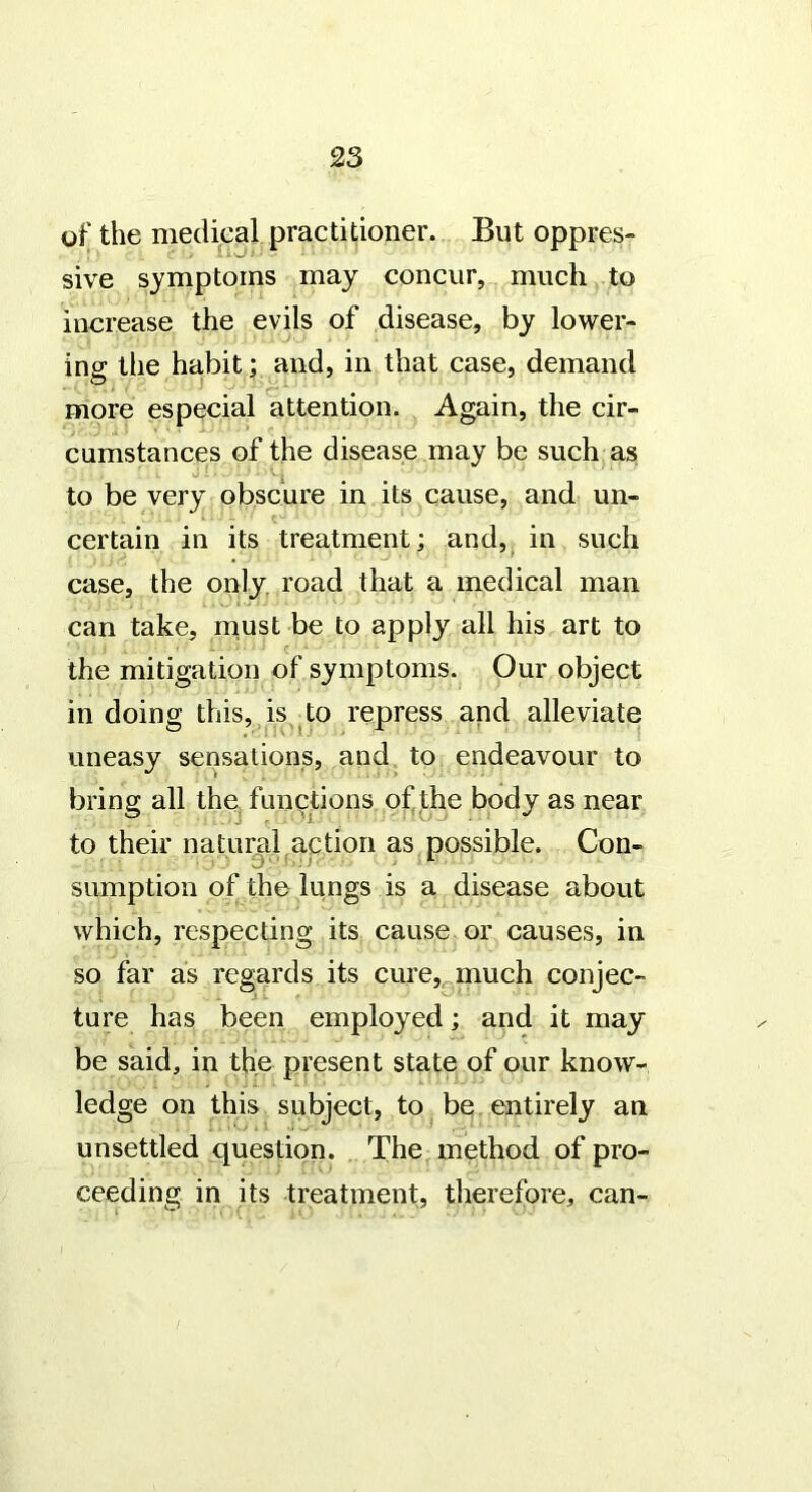 of the medical practitioner. But oppres- sive symptoms may concur, much to increase the evils of disease, by lower- ing the habit; and, in that case, demand more especial attention. Again, the cir- cumstances of the disease may be such as to be very obscure in its cause, and un- certain in its treatment; and,^ in such case, the only, road that a medical man can take, must be to apply all his art to the mitigation of symptoms. Our object in doing this, is to repress and alleviate uneasy sensations, and to endeavour to bring all thC; functions of,the body as near to their naturjil action as possible. Con- sumption of the lungs is a disease about which, respecting its cause or causes, in so far as regards its cure,^much conjec- ture has been employed; and it may be said, in the present state of our know- ledge on this subject, to be entirely an unsettled question. The method of pro- ceeding in its treatment, therefore, can-