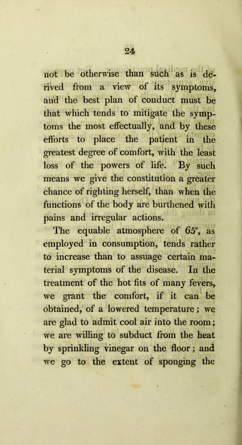 not be otherwise than ^siich^ as is de- rived from a view of its symptoms, and the best plan of conduct must be that which tends to mitigate the symp- toms the most effectually, and by these efforts to place the patient in the greatest degree of comfort, with the least loss of the powers of life. By such means we give the constitution a greater chance of righting herself, than when the functions of the body are burthened with pains and irregular actions. The equable atmosphere of 65°, as employed in consumption, tends rather to increase than to assuage certain ma- terial symptoms of the disease. In the treatment of the hot fits of many fevers, we grant the comfort, if it can be obtained, of a lowered temperature; we are glad to admit cool air into the room; we are willing to subduct from the heat by sprinkling vinegar on the floor; and Ave go to the extent of sponging the