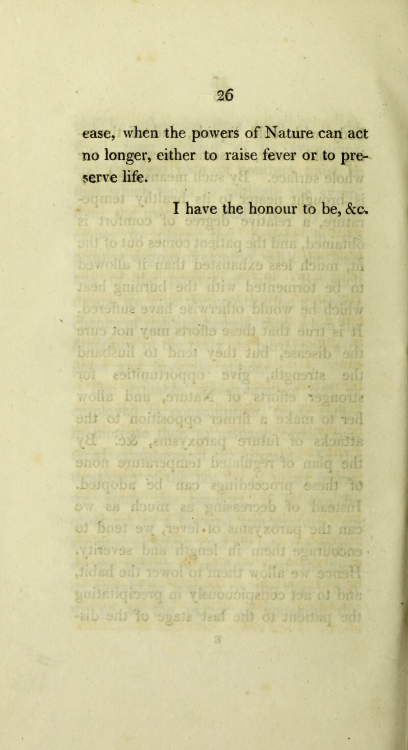 ease, when the powers of Nature can act no longer, either to raise fever or to pre- serve life. I have the honour to be,