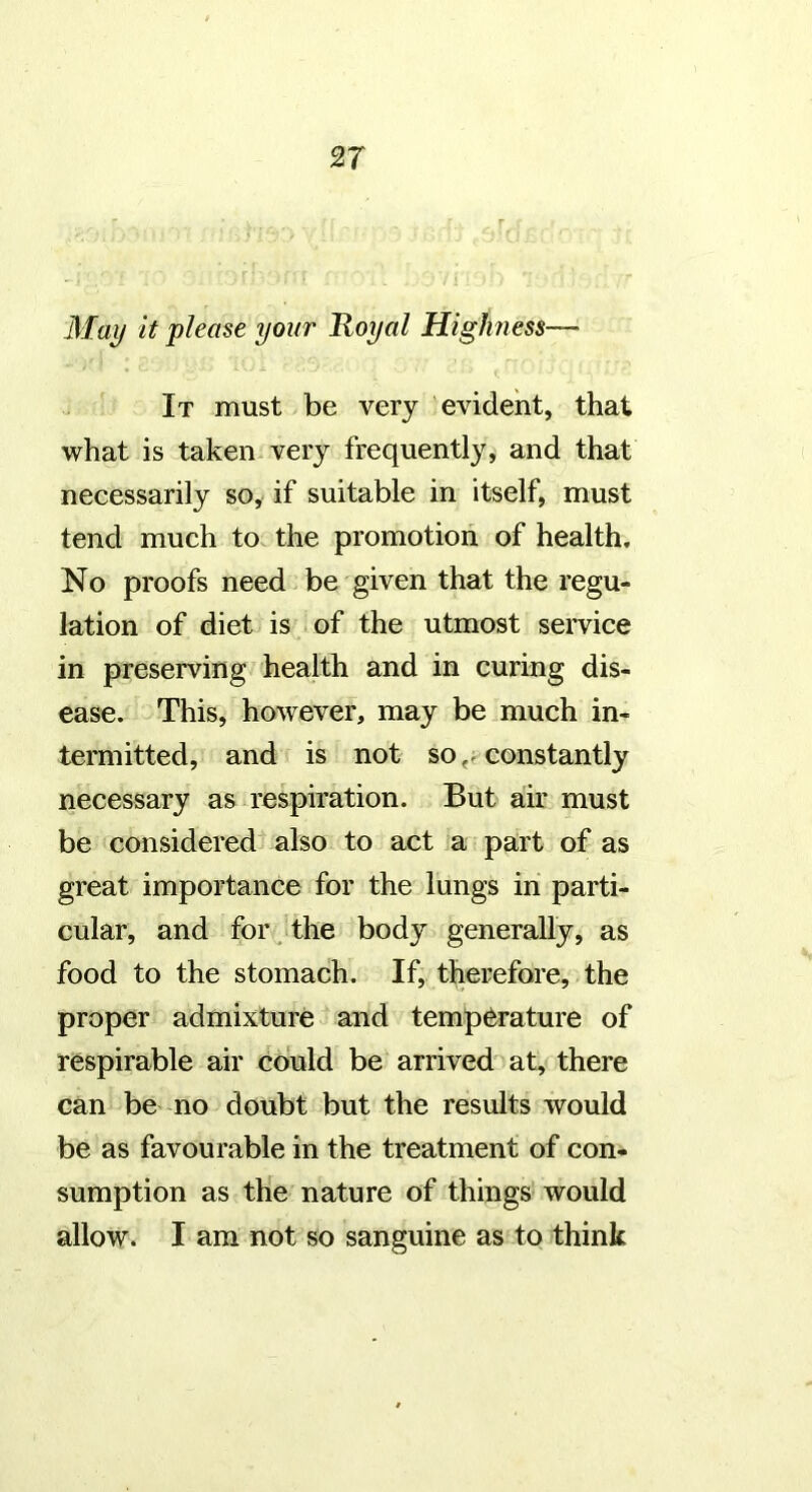 May it please your Royal HigJmess— It must be very evident, that what is taken very frequently, and that necessarily so, if suitable in itself, must tend much to the promotion of health. No proofs need be given that the regu- lation of diet is .of the utmost service in preserving health and in curing dis- ease. This, however, may be much in- termitted, and is not so,, constantly necessary as respiration. But air must be considered also to act a part of as great importance for the lungs in parti- cular, and for the body generally, as food to the stomach. If, therefore, the proper admixture and temperature of respirable air could be arrived at, there can be no doubt but the results would be as favourable in the treatment of con- sumption as the nature of things’ would allow. I am not so sanguine as to think