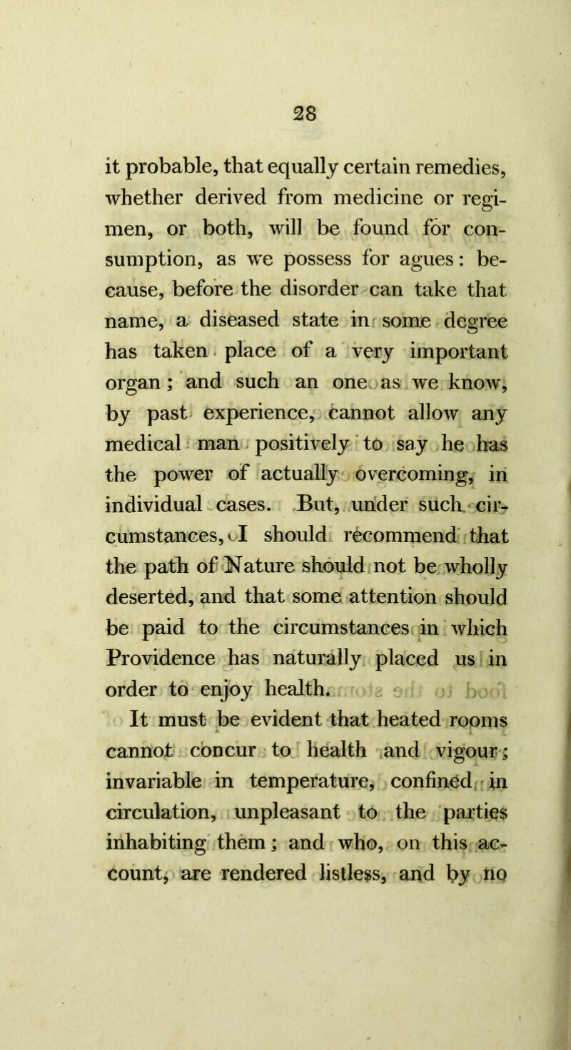 2S it probable, that equally certain remedies, whether derived from medicine or regi- men, or both, will be found for con- sumption, as we possess for agues: be- cause, before the disorder can take that name, a diseased state in ^ some degree has taken. place of a very important organ; and such an oneoas we know, by past experience, cannot allow any medical man; positively to say >he has the power of 'actually' overcoming, in individual w cases. But, under such. - ciiv cumstances,oI should recommend ; that the path of «Nature should not be wholly deserted, and that some attention should be paid to the circumstances in which Providence has naturally placed us in order to enjoy health. ■ c o , It must be evident that heated rooms JL 4 cannot concur to health ihnd vigour; invariable in temperature, confined/r in circulation, unpleasant to the parties inhabiting them; and who, on this ac- count, are rendered listless, and by tiQ