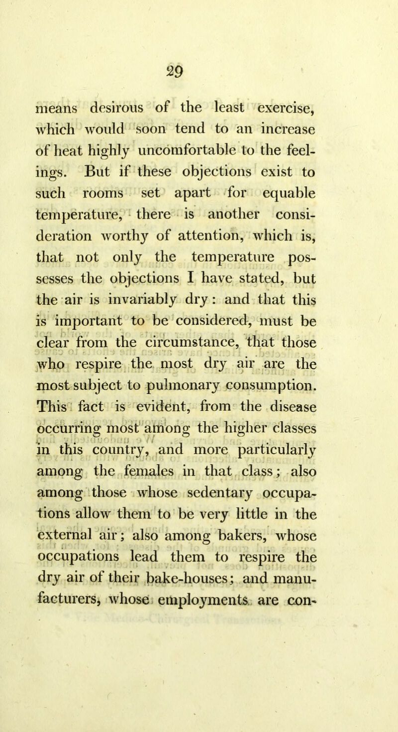 means desirous of the least exercise, which would soon tend to an increase of heat highly uncomfortable to the feel- ings. But if these objections exist to such rooms set apart for equable temperature, • there is another consi- deration worth}'’ of attention, which is, that not only the temperature pos- sesses the objections I have stated, but the air is invariably dry: and that this is important to be'considered, must be clear from the circumstance, that those yvho respire the. most dry air are the most subject to pulmonary consumption. This fact is evident, from the disease occurring mosf^among the higher classes >. , . n // •11 in this country, ^and more particularly among the females in that class; also among those whose sedentary occupa- tions allow them to be very little in the external air; also among bakers, whose occupations lead them to respire the dry air of their bake-houses; and manu- facturers j whose; j employments, are con-