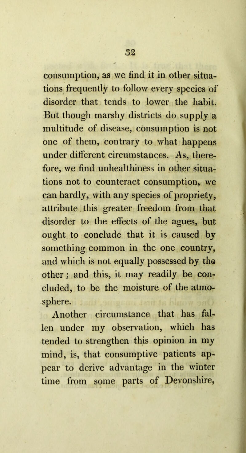 consumption, as we find it in other situa- tions frequently to follow every species of disorder that tends to lower the habit. But though marshy districts do supply a multitude of disease, consumption is not one of them, contrary to what happens under different circumstances. As, there- fore, we find unhealthiness in other situa- tions not to counteract consumption, we can hardly, with any species of propriety, attribute this greater freedom from that disorder to the effects of the agues, but ought to conclude that it is caused by something common in the one country, and which is not equally possessed by the other; and this, it may readily be con- cluded, to be the moisture of the atmo- sphere. Another circumstance that has fal- len under my observation, which has tended to strengthen this opinion in my mind, is, that consumptive patients ap- pear to derive advantage in the winter time from some parts of Devonshire,