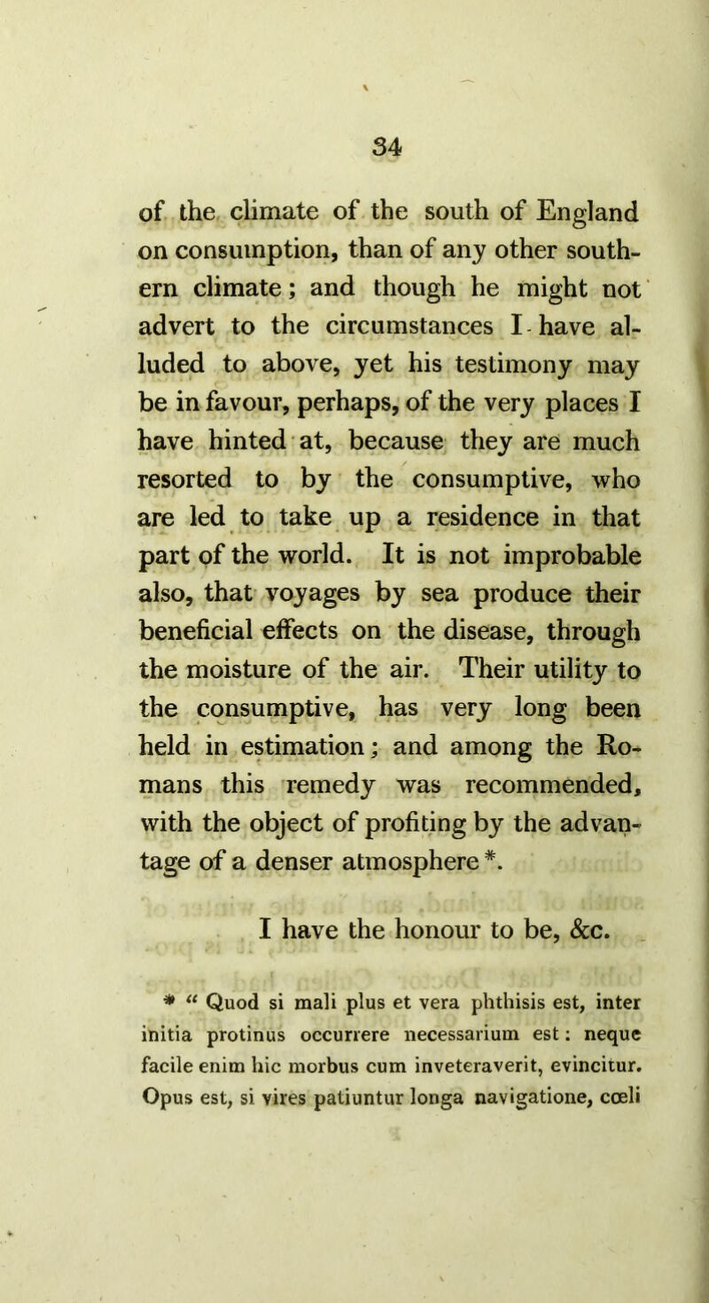 of the, climate of the south of England on consumption, than of any other south- ern climate; and though he might not advert to the circumstances I have al- luded to above, yet his testimony may be in favour, perhaps, of the very places I have hinted at, because they are much resorted to by the consumptive, who are led to take up a residence in that part of the world. It is not improbable also, that voyages by sea produce their beneficial effects on the disease, through the moisture of the air. Their utility to the consumptive, has very long been held in estimation; and among the Ro- mans this remedy was recommended, with the object of profiting by the advan- tage of a denser atmosphere *. I have the honour to be, &c. * “ Quod si mali plus et vera phthisis est, inter initia protinus occunere necessarium est: neque facile enim hie morbus cum inveteraverit, evincitur. Opus est, si vires patiuntur longa navigatione, coeli