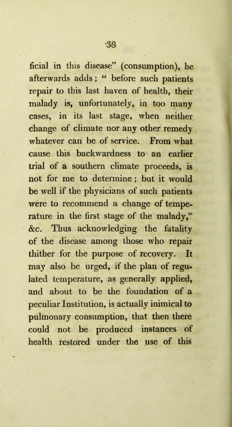 ficial in this disease” (consumption), he afterwards adds; “ before such patients repair to this last haven of health, their malady is, unfortunately, in too many cases, in its last stage, when neither change of climate nor any other remedy whatever can be of service. From what cause this backwardness to - an earlier trial of a southern climate proceeds, is not for me to determine; but it would be well if the physicians of such patients were to recommend a change of tempe- rature in the first stage of the malady,” &c. Thus acknowledging the fatality of the disease among those who repair thither for the purpose of recovery. It may also be urged, if the plan of regu- lated temperature, as generally applied, and about to be the foundation of a peculiar Institution, is actually inimical to pulmonary consumption, that then there could not be produced instances of health restored under the use of this