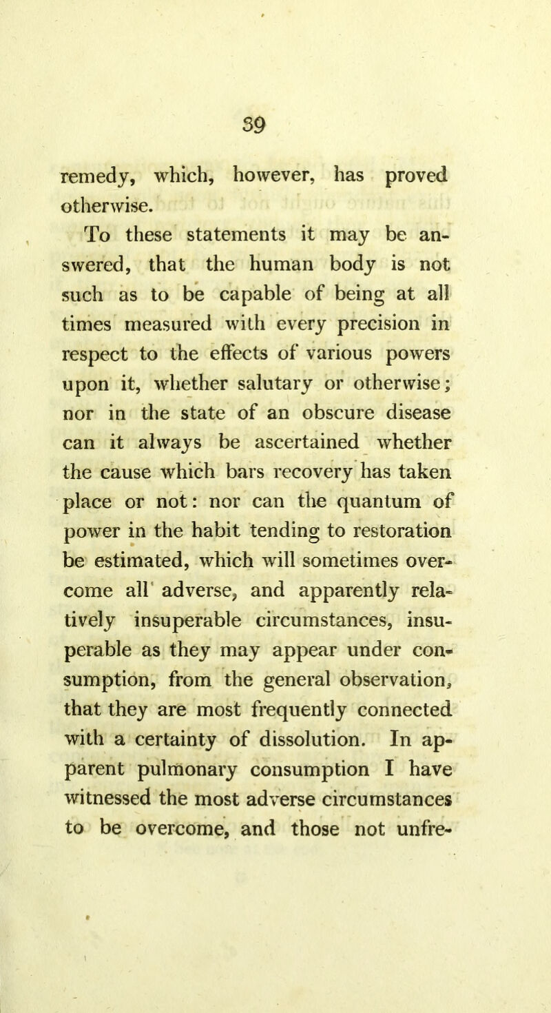 remedy, which, however, has proved otherwise. To these statements it may be an- swered, that the human body is not such as to be capable of being at all times measured with every precision in respect to the effects of various powers upon it, whether salutary or otherwise; nor in the state of an obscure disease can it always be ascertained whether the cause which bars recovery has taken place or not: nor can the quantum of power in the habit tending to restoration be estimated, which will sometimes over- come air adverse, and apparently rela- tively insuperable circumstances, insu- perable as they may appear under con- sumption, from the general observation, that they are most frequently connected with a certainty of dissolution. In ap- parent pulmonary consumption I have witnessed the most adverse circumstances to be overcome, and those not unfre- I