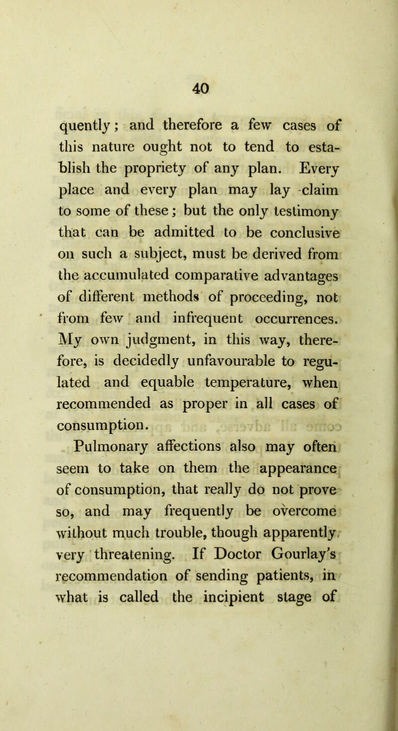 quently; and therefore a few cases of this nature ought not to tend to esta- blish the propriety of any plan. Every place and every plan may lay -claim to some of these; but the only testimony that can be admitted to be conclusive on such a subject, must be derived from the accumulated comparative advantages of different methods of proceeding, not ' from few and infrequent occurrences. My own judgment, in this way, there- fore, is decidedly unfavourable to regu- lated and equable temperature, when recommended as proper in all cases of consumption. Pulmonary affections also may often seem to take on them the appearance of consumption, that really do not prove so, and may frequently be overcome without much trouble, though apparently, very threatening. If Doctor Gourlay's recommendation of sending patients, in what is called the incipient stage of