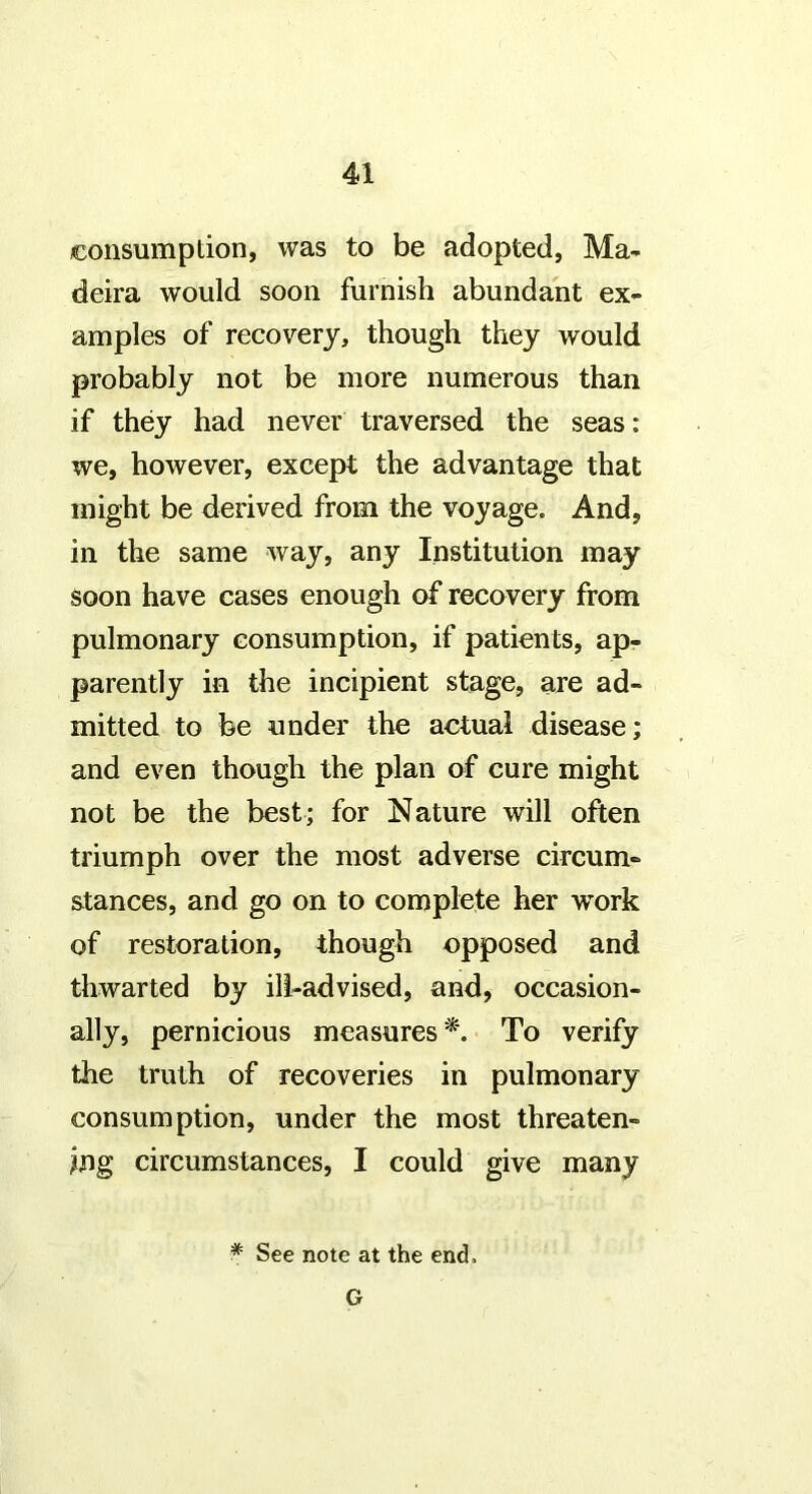 consumption, was to be adopted, Ma- deira would soon furnish abundant ex- amples of recovery, though they would probably not be more numerous than if they had never traversed the seas: we, however, except the advantage that might be derived from the voyage. And, in the same way, any Institution may soon have cases enough of recovery from pulmonary consumption, if patients, ap- parently in the incipient stage, are ad- mitted to be under the actual disease; and even though the plan of cure might not be the best; for Nature will often triumph over the most adverse circum- stances, and go on to complete her work of restoration, though opposed and thwarted by ill-advised, and, occasion- ally, pernicious measures To verify the truth of recoveries in pulmonary consumption, under the most threaten- ing circumstances, I could give many * See note at the end.