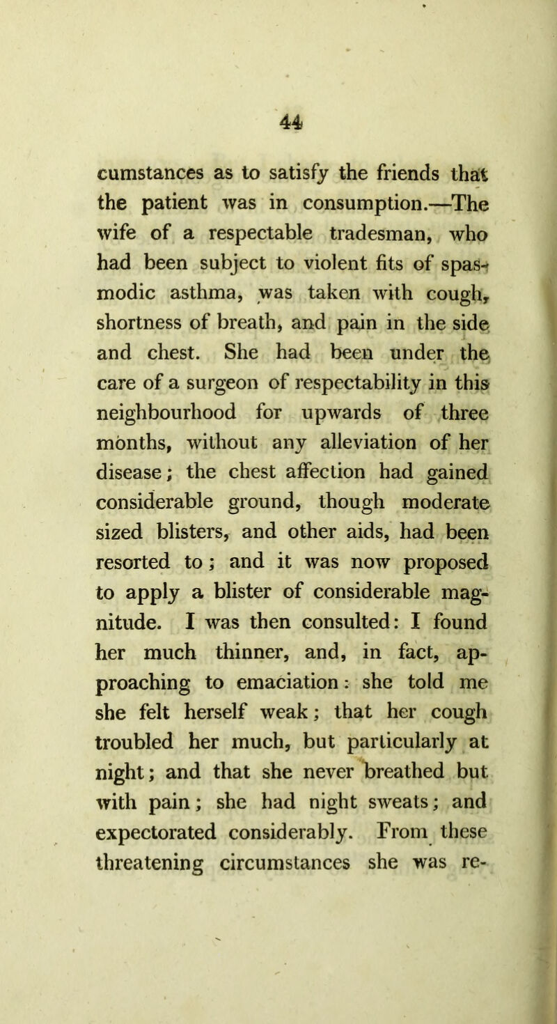 cumstances as to satisfy the friends that the patient was in consumption.—^The wife of a respectable tradesman, who had been subject to violent fits of spas- modic asthma, was taken with cough, shortness of breath, and pain in the side and chest. She had been under the care of a surgeon of respectability in this neighbourhood for upwards of three months, without any alleviation of her disease; the chest affection had gained considerable ground, though moderate sized blisters, and other aids, had been resorted to; and it was now proposed to apply a blister of considerable mag- nitude. I was then consulted: I found her much thinner, and, in fact, ap- proaching to emaciation: she told me she felt herself weak; that her cough troubled her much, but particularly at night; and that she never Ibreathed but with pain; she had night sweats; and expectorated considerably. From these threatening circumstances she was re-