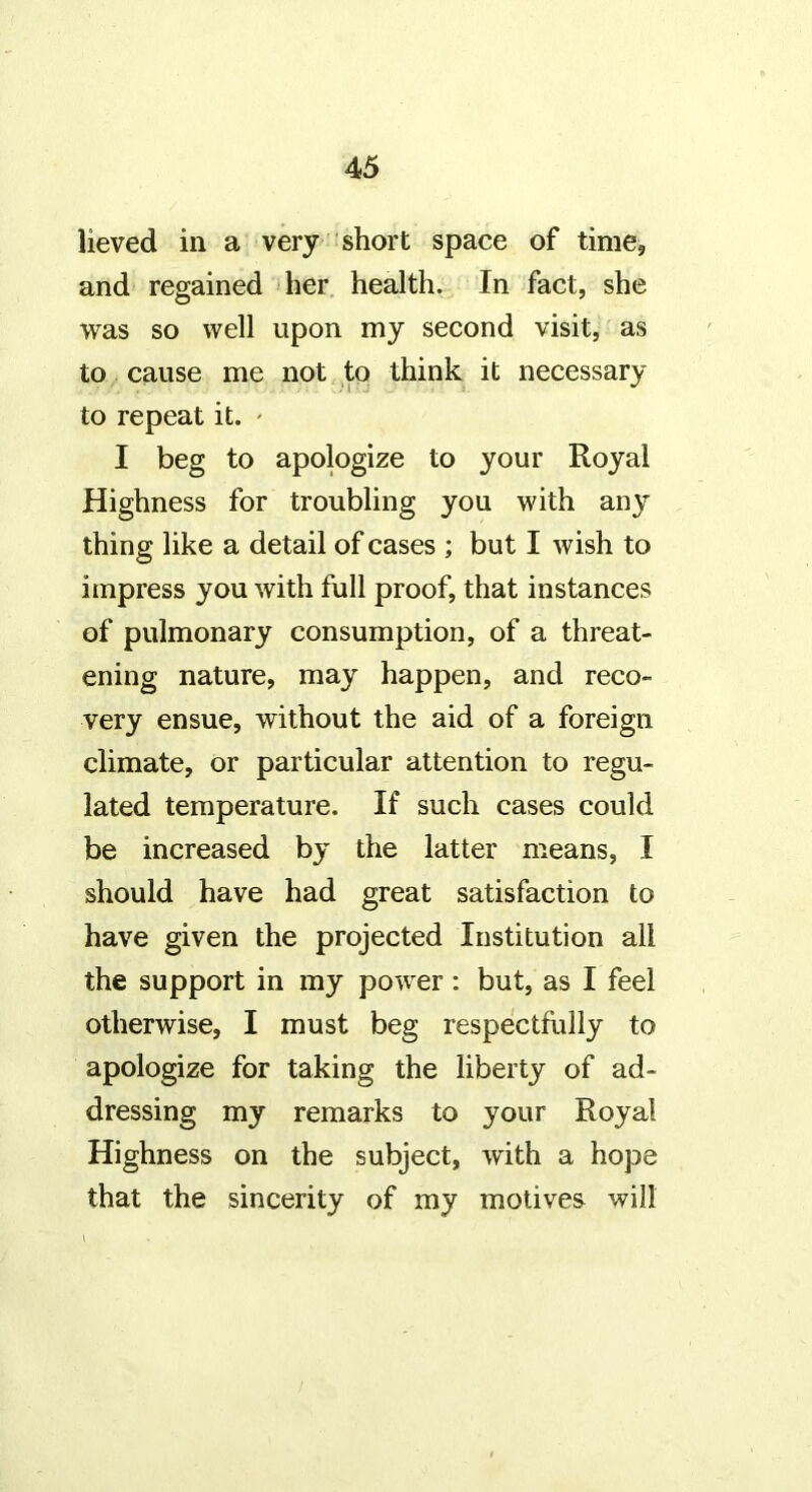 lieved in a very short space of time, and regained 1 her health. In fact, she was so well upon my second visit, as to cause me not to think it necessary to repeat it. ' I beg to apologize to your Royal Highness for troubling you with any thing like a detail of cases ; but I wish to impress you with full proof, that instances of pulmonary consumption, of a threat- ening nature, may happen, and reco- very ensue, without the aid of a foreign climate, or particular attention to regu- lated temperature. If such cases could be increased by the latter means, I should have had great satisfaction to have given the projected Institution all the support in my power: but, as I feel otherwise, I must beg respectfully to apologize for taking the liberty of ad- dressing my remarks to your Royal Highness on the subject, with a hope that the sincerity of my motives will