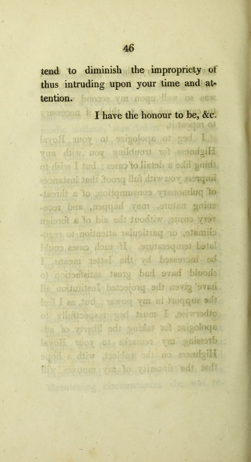 tend to diminish the , impropriety of thus intruding upon your time and at* tention, I have the honour to he, &c. io I-.::'-. ; ' . . “i '