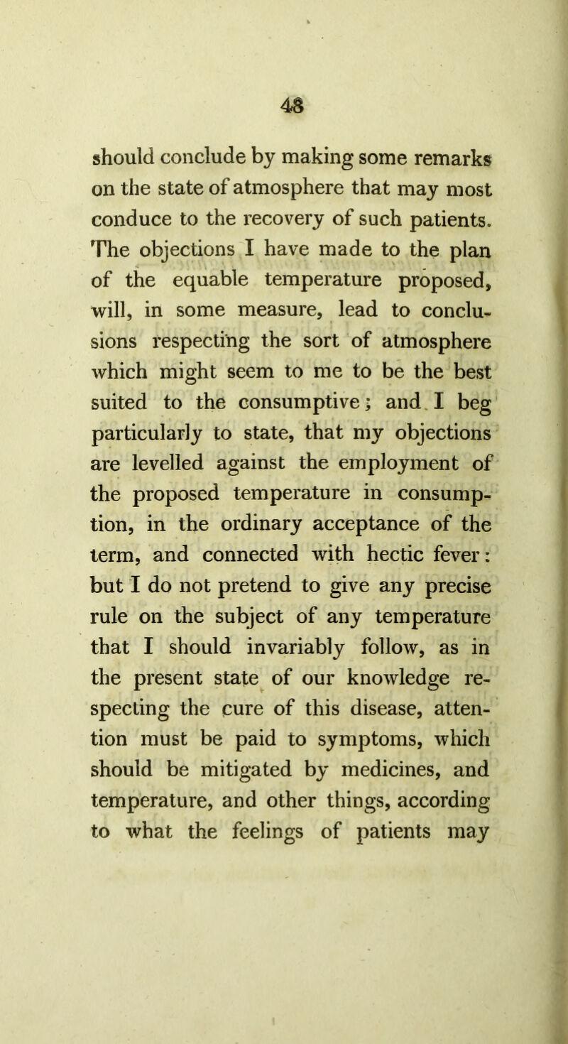 should conclude by making some remarks on the state of atmosphere that may most conduce to the recovery of such patients. The objections I have made to the plan of the equable temperature proposed, will, in some measure, lead to conclu- sions respecting the sort of atmosphere which might seem to me to be the best suited to the consumptive; and I beg particularly to state, that my objections are levelled against the employment of the proposed temperature in consump- tion, in the ordinary acceptance of the term, and connected with hectic fever: but I do not pretend to give any precise rule on the subject of any temperature that I should invariably follow, as in the present state of our knowledge re- specting the cure of this disease, atten- tion must be paid to symptoms, which should be mitigated by medicines, and temperature, and other things, according to what the feelings of patients may