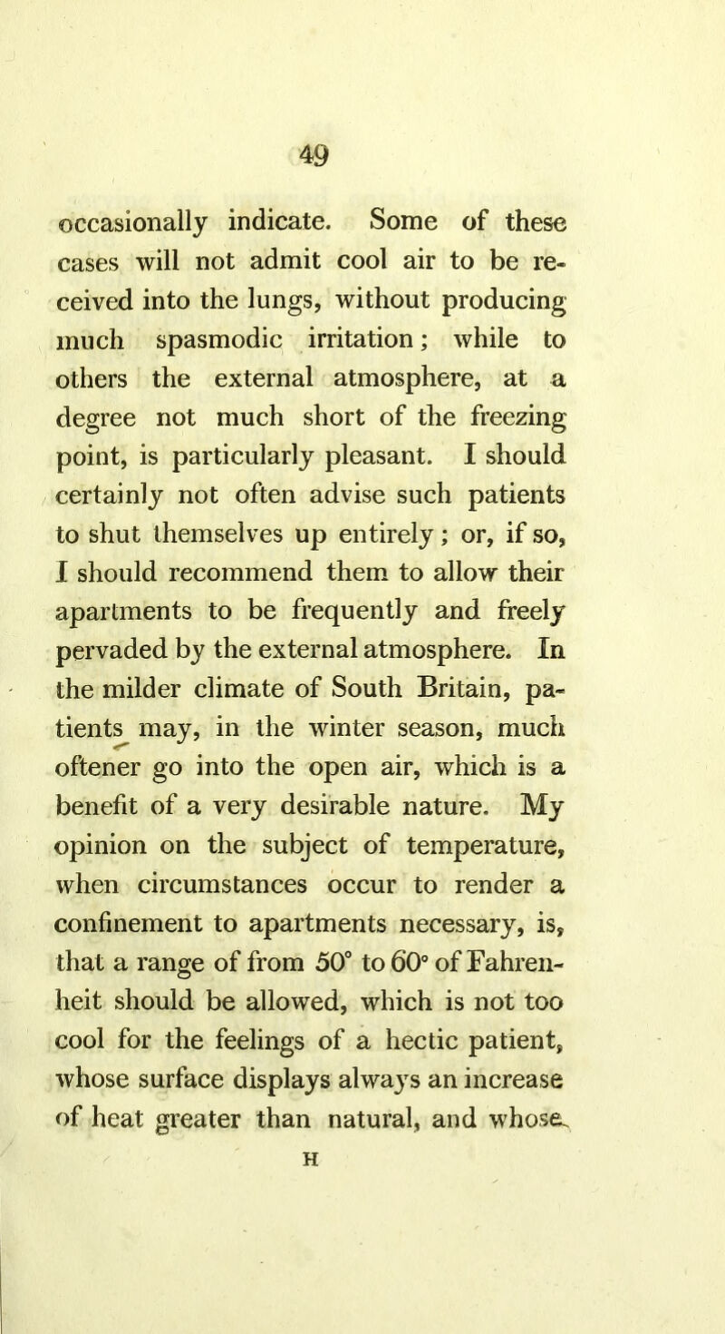 occasionally indicate. Some of these cases will not admit cool air to be re- ceived into the lungs, without producing much spasmodic irritation; while to others the external atmosphere, at a degree not much short of the freezing point, is particularly pleasant. I should certainly not often advise such patients to shut themselves up entirely; or, if so, I should recommend them to allow their apartments to be frequently and freely pervaded by the external atmosphere. In the milder climate of South Britain, pa- tients may, in the winter season, much oftener go into the open air, which is a benefit of a very desirable nature. My opinion on the subject of temperature, when circumstances occur to render a confinement to apartments necessary, is, that a range of from 50° to 60° of Fahren- heit should be allowed, which is not too cool for the feelings of a hectic patient, whose surface displays alwaj^s an increase of heat greater than natural, and whose. H