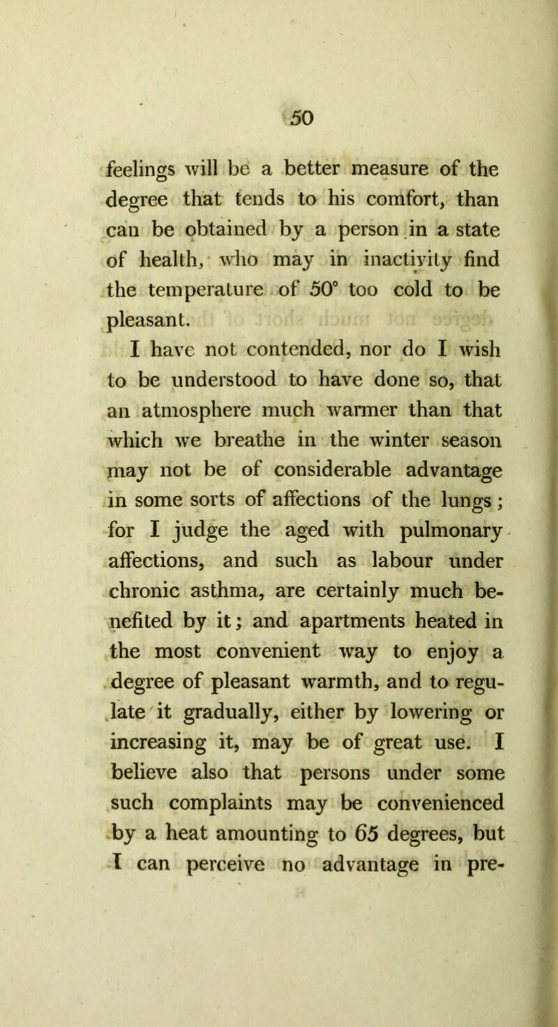 feelings will be a better measure of the degree that tends to his comfort, than can be obtained by a person in a state of health,- \\dio may in inactivity find the temperature of 50® too cold to be pleasant. I have not contended, nor do I wish to be understood to have done so, that an atmosphere much warmer than that which we breathe in the winter season may not be of considerable advantage in some sorts of affections of the lungs; for I judge the aged with pulmonary affections, and such as labour under chronic asthma, are certainly much be- nefited by it; and apartments heated in the most convenient way to enjoy a degree of pleasant warmth, and to regu- .late it gradually, either by lowering or increasing it, may be of great use. I believe also that persons under some such complaints may be convenienced by a heat amounting to 65 degrees, but I can perceive no advantage in pre-
