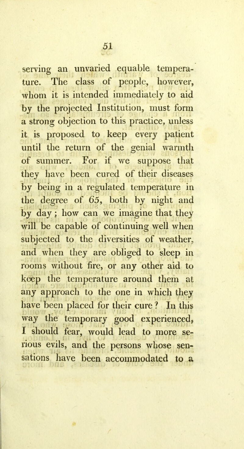 serving an unvaried equable tempera- ture. The class of people, however, whom it is intended immediately to aid by the projected Institution, must form a strong objection to this practice, unless it is proposed to keep every patient until the return of the genial warmth of summer. For if we suppose that they have been cured of their diseases by being in a regulated temperature in the degree of 65, both by night and by day; how can we imagine that they will be capable of continuing well when subjected to the diversities of weather, and when they are obliged to sleep in rooms without fire, or any other aid to keep the temperature around them at any approach to the one in which they have been placed for their cure ? In this way the temporary good experienced, I should fear, would lead to more se- rious evils, and the persons whose sen- sations have been accommodated to a