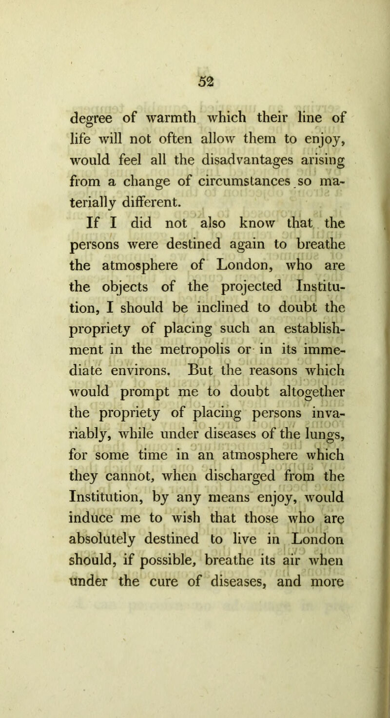degree of warmth which their line of life will not often allow them to enjoy, would feel all the disadvantages arising from a change of circumstances so ma- terially different. If I did not also know that the persons were destined again to breathe the atmosphere of London, who are the objects of the projected Institu- tion, I should be inclined to doubt the propriety of placing such an establish- ment in the metropolis or in its imme- diate environs. But the reasons which would prompt me to doubt altogether the propriety of placing persons inva- riably, while under diseases of the lungs, for some time in an atmosphere which they cannot, when discharged from the Institution, by any means enjoy, would induce me to wish that those who are absolutely destined to live in London should, if possible, breathe its air when under the cure of diseases, and more
